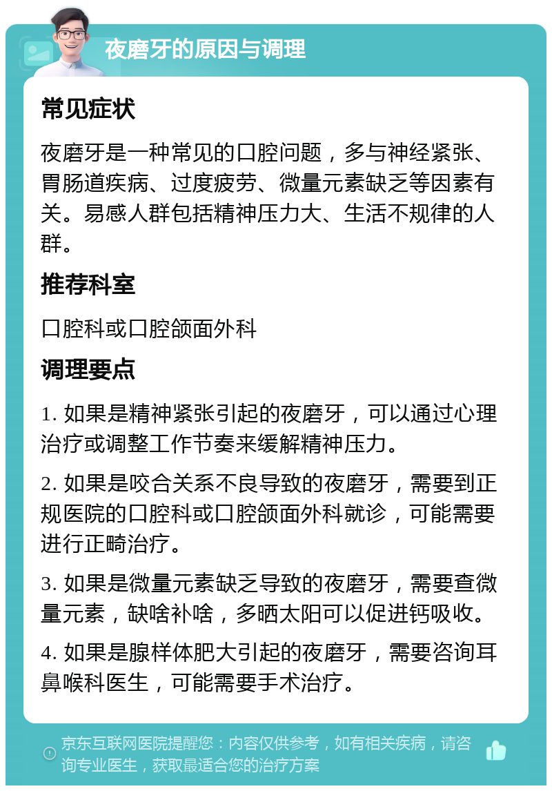 夜磨牙的原因与调理 常见症状 夜磨牙是一种常见的口腔问题，多与神经紧张、胃肠道疾病、过度疲劳、微量元素缺乏等因素有关。易感人群包括精神压力大、生活不规律的人群。 推荐科室 口腔科或口腔颌面外科 调理要点 1. 如果是精神紧张引起的夜磨牙，可以通过心理治疗或调整工作节奏来缓解精神压力。 2. 如果是咬合关系不良导致的夜磨牙，需要到正规医院的口腔科或口腔颌面外科就诊，可能需要进行正畸治疗。 3. 如果是微量元素缺乏导致的夜磨牙，需要查微量元素，缺啥补啥，多晒太阳可以促进钙吸收。 4. 如果是腺样体肥大引起的夜磨牙，需要咨询耳鼻喉科医生，可能需要手术治疗。