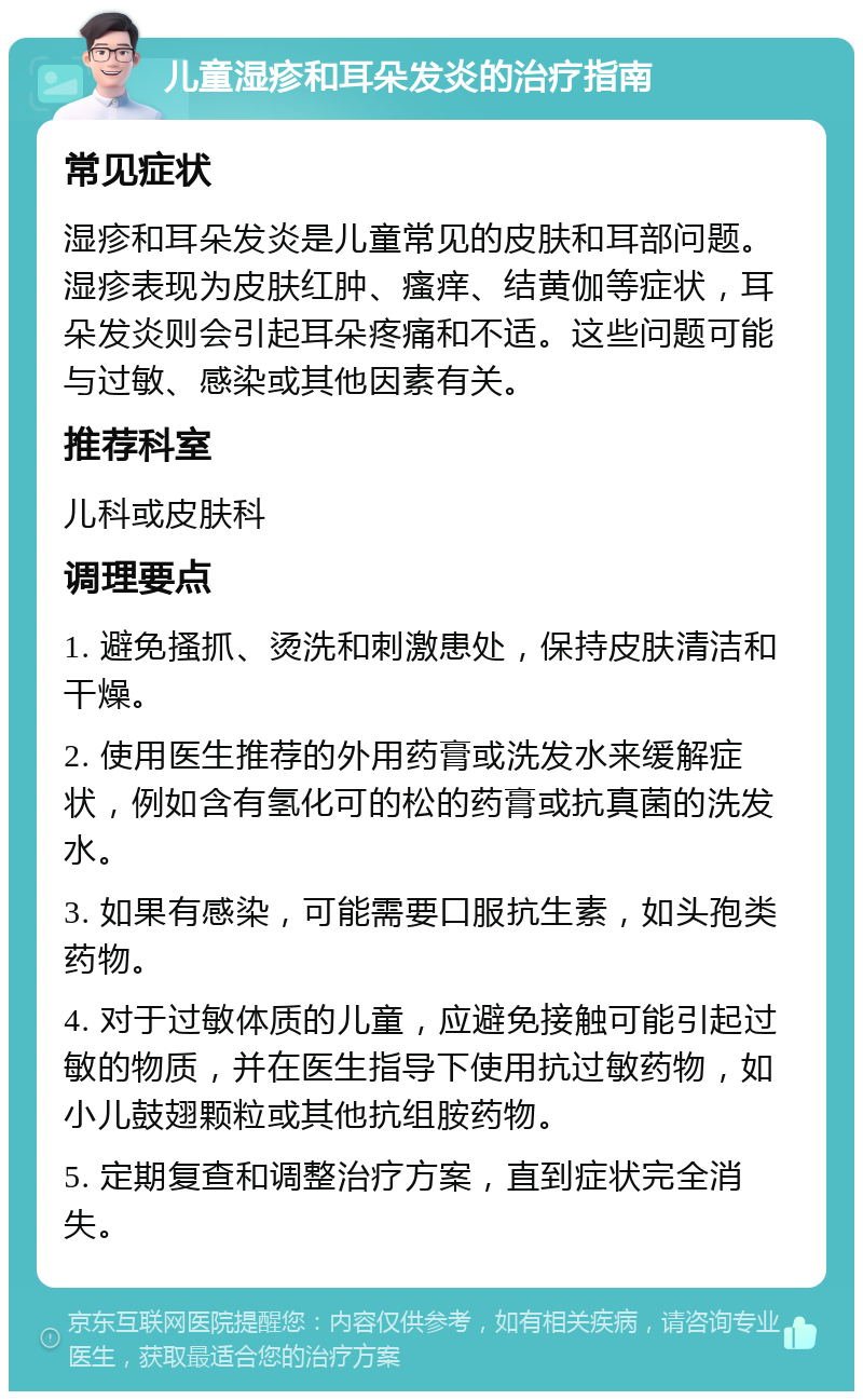 儿童湿疹和耳朵发炎的治疗指南 常见症状 湿疹和耳朵发炎是儿童常见的皮肤和耳部问题。湿疹表现为皮肤红肿、瘙痒、结黄伽等症状，耳朵发炎则会引起耳朵疼痛和不适。这些问题可能与过敏、感染或其他因素有关。 推荐科室 儿科或皮肤科 调理要点 1. 避免搔抓、烫洗和刺激患处，保持皮肤清洁和干燥。 2. 使用医生推荐的外用药膏或洗发水来缓解症状，例如含有氢化可的松的药膏或抗真菌的洗发水。 3. 如果有感染，可能需要口服抗生素，如头孢类药物。 4. 对于过敏体质的儿童，应避免接触可能引起过敏的物质，并在医生指导下使用抗过敏药物，如小儿鼓翅颗粒或其他抗组胺药物。 5. 定期复查和调整治疗方案，直到症状完全消失。