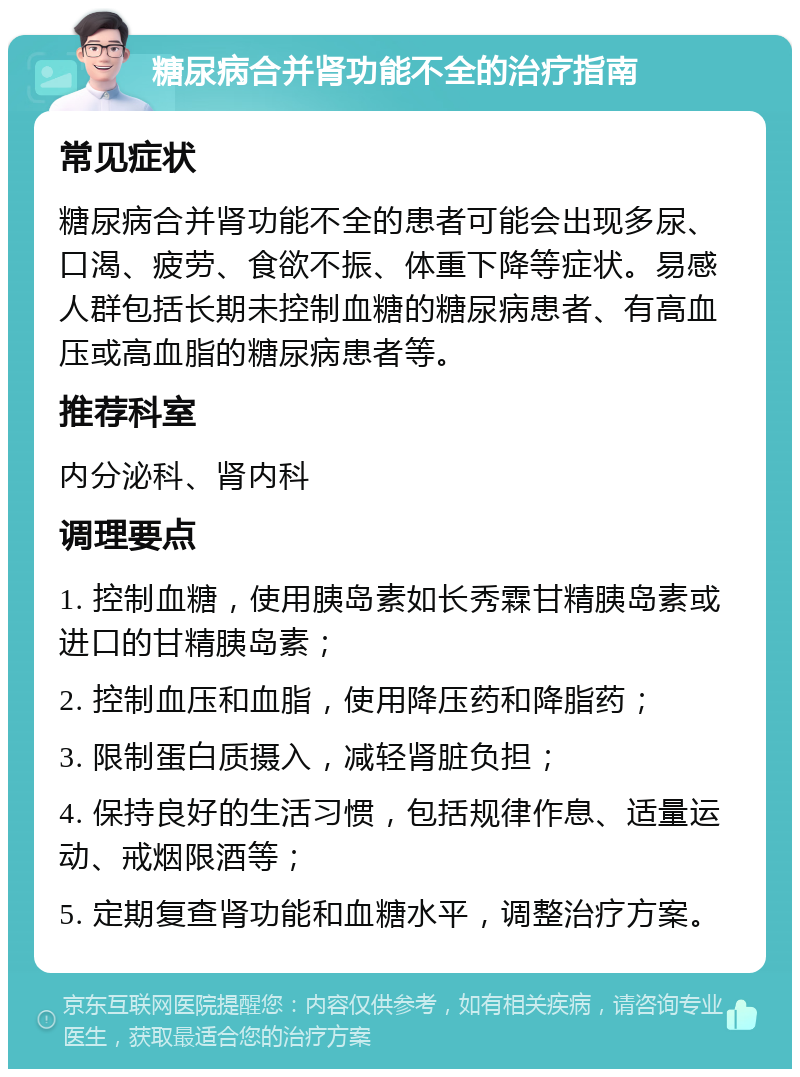 糖尿病合并肾功能不全的治疗指南 常见症状 糖尿病合并肾功能不全的患者可能会出现多尿、口渴、疲劳、食欲不振、体重下降等症状。易感人群包括长期未控制血糖的糖尿病患者、有高血压或高血脂的糖尿病患者等。 推荐科室 内分泌科、肾内科 调理要点 1. 控制血糖，使用胰岛素如长秀霖甘精胰岛素或进口的甘精胰岛素； 2. 控制血压和血脂，使用降压药和降脂药； 3. 限制蛋白质摄入，减轻肾脏负担； 4. 保持良好的生活习惯，包括规律作息、适量运动、戒烟限酒等； 5. 定期复查肾功能和血糖水平，调整治疗方案。