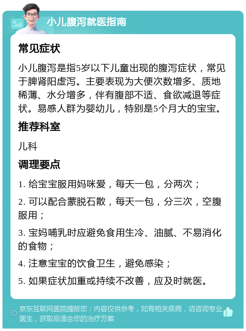 小儿腹泻就医指南 常见症状 小儿腹泻是指5岁以下儿童出现的腹泻症状，常见于脾肾阳虚泻。主要表现为大便次数增多、质地稀薄、水分增多，伴有腹部不适、食欲减退等症状。易感人群为婴幼儿，特别是5个月大的宝宝。 推荐科室 儿科 调理要点 1. 给宝宝服用妈咪爱，每天一包，分两次； 2. 可以配合蒙脱石散，每天一包，分三次，空腹服用； 3. 宝妈哺乳时应避免食用生冷、油腻、不易消化的食物； 4. 注意宝宝的饮食卫生，避免感染； 5. 如果症状加重或持续不改善，应及时就医。