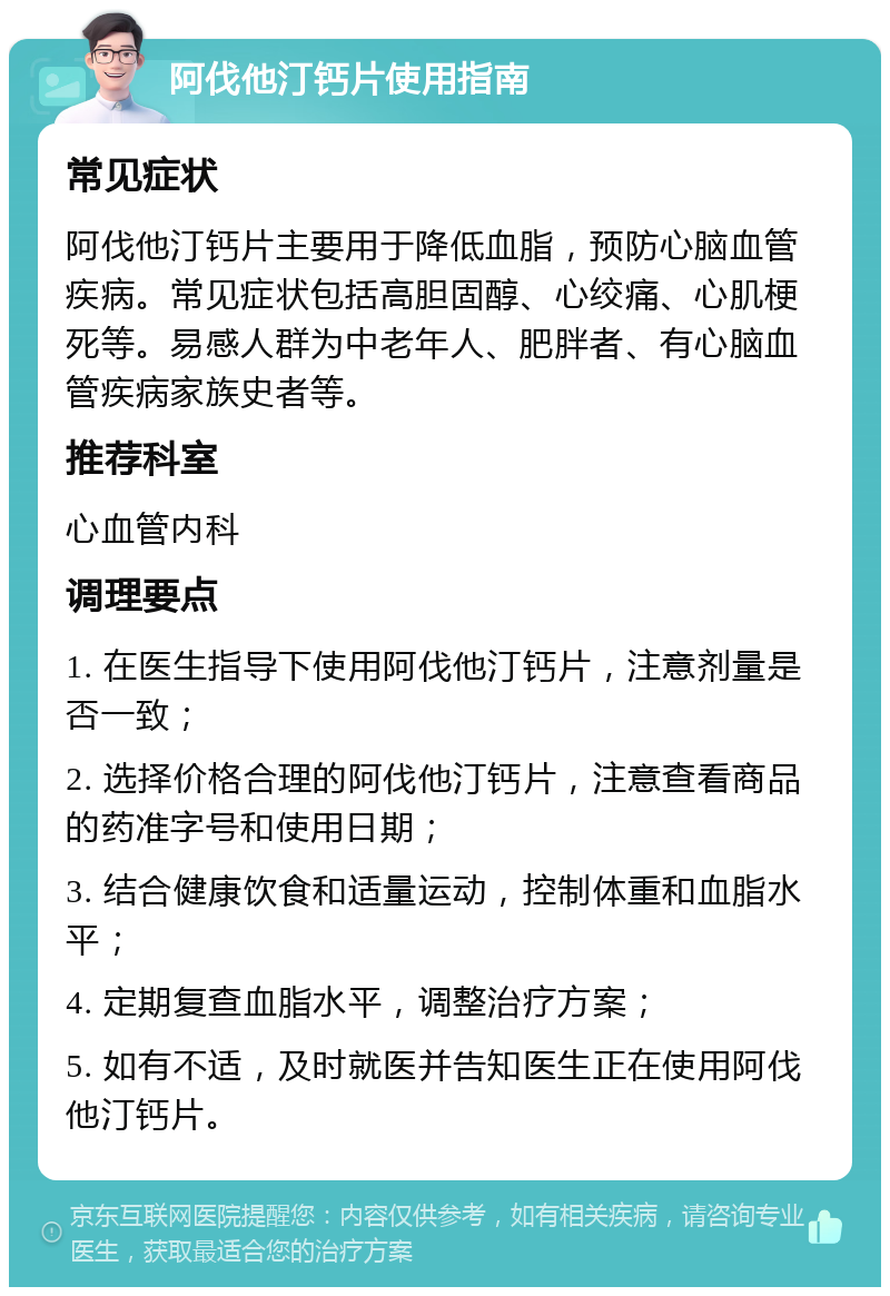 阿伐他汀钙片使用指南 常见症状 阿伐他汀钙片主要用于降低血脂，预防心脑血管疾病。常见症状包括高胆固醇、心绞痛、心肌梗死等。易感人群为中老年人、肥胖者、有心脑血管疾病家族史者等。 推荐科室 心血管内科 调理要点 1. 在医生指导下使用阿伐他汀钙片，注意剂量是否一致； 2. 选择价格合理的阿伐他汀钙片，注意查看商品的药准字号和使用日期； 3. 结合健康饮食和适量运动，控制体重和血脂水平； 4. 定期复查血脂水平，调整治疗方案； 5. 如有不适，及时就医并告知医生正在使用阿伐他汀钙片。