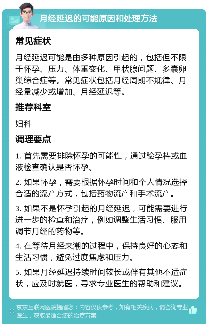 月经延迟的可能原因和处理方法 常见症状 月经延迟可能是由多种原因引起的，包括但不限于怀孕、压力、体重变化、甲状腺问题、多囊卵巢综合症等。常见症状包括月经周期不规律、月经量减少或增加、月经延迟等。 推荐科室 妇科 调理要点 1. 首先需要排除怀孕的可能性，通过验孕棒或血液检查确认是否怀孕。 2. 如果怀孕，需要根据怀孕时间和个人情况选择合适的流产方式，包括药物流产和手术流产。 3. 如果不是怀孕引起的月经延迟，可能需要进行进一步的检查和治疗，例如调整生活习惯、服用调节月经的药物等。 4. 在等待月经来潮的过程中，保持良好的心态和生活习惯，避免过度焦虑和压力。 5. 如果月经延迟持续时间较长或伴有其他不适症状，应及时就医，寻求专业医生的帮助和建议。