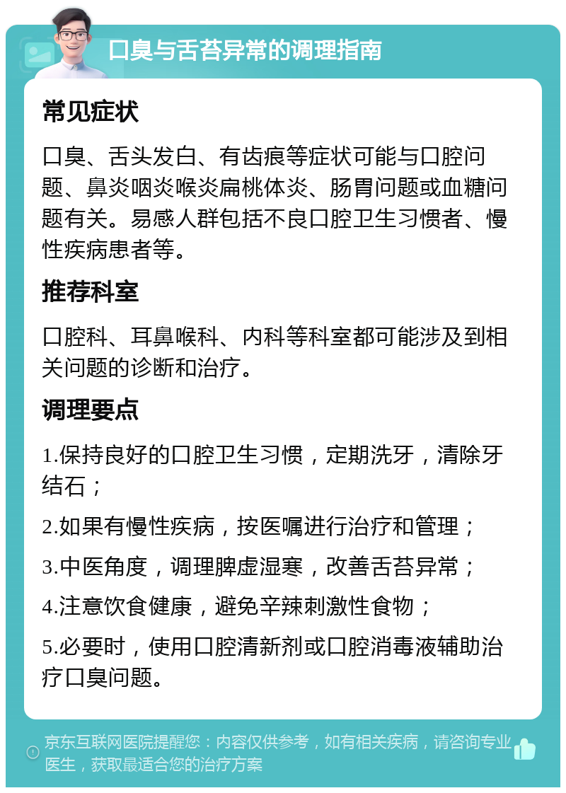 口臭与舌苔异常的调理指南 常见症状 口臭、舌头发白、有齿痕等症状可能与口腔问题、鼻炎咽炎喉炎扁桃体炎、肠胃问题或血糖问题有关。易感人群包括不良口腔卫生习惯者、慢性疾病患者等。 推荐科室 口腔科、耳鼻喉科、内科等科室都可能涉及到相关问题的诊断和治疗。 调理要点 1.保持良好的口腔卫生习惯，定期洗牙，清除牙结石； 2.如果有慢性疾病，按医嘱进行治疗和管理； 3.中医角度，调理脾虚湿寒，改善舌苔异常； 4.注意饮食健康，避免辛辣刺激性食物； 5.必要时，使用口腔清新剂或口腔消毒液辅助治疗口臭问题。