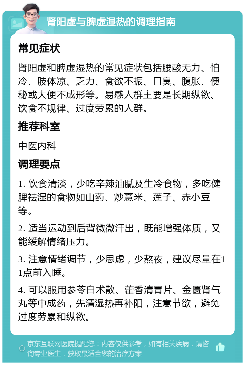 肾阳虚与脾虚湿热的调理指南 常见症状 肾阳虚和脾虚湿热的常见症状包括腰酸无力、怕冷、肢体凉、乏力、食欲不振、口臭、腹胀、便秘或大便不成形等。易感人群主要是长期纵欲、饮食不规律、过度劳累的人群。 推荐科室 中医内科 调理要点 1. 饮食清淡，少吃辛辣油腻及生冷食物，多吃健脾祛湿的食物如山药、炒薏米、莲子、赤小豆等。 2. 适当运动到后背微微汗出，既能增强体质，又能缓解情绪压力。 3. 注意情绪调节，少思虑，少熬夜，建议尽量在11点前入睡。 4. 可以服用参苓白术散、藿香清胃片、金匮肾气丸等中成药，先清湿热再补阳，注意节欲，避免过度劳累和纵欲。