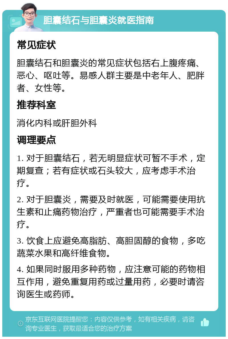 胆囊结石与胆囊炎就医指南 常见症状 胆囊结石和胆囊炎的常见症状包括右上腹疼痛、恶心、呕吐等。易感人群主要是中老年人、肥胖者、女性等。 推荐科室 消化内科或肝胆外科 调理要点 1. 对于胆囊结石，若无明显症状可暂不手术，定期复查；若有症状或石头较大，应考虑手术治疗。 2. 对于胆囊炎，需要及时就医，可能需要使用抗生素和止痛药物治疗，严重者也可能需要手术治疗。 3. 饮食上应避免高脂肪、高胆固醇的食物，多吃蔬菜水果和高纤维食物。 4. 如果同时服用多种药物，应注意可能的药物相互作用，避免重复用药或过量用药，必要时请咨询医生或药师。