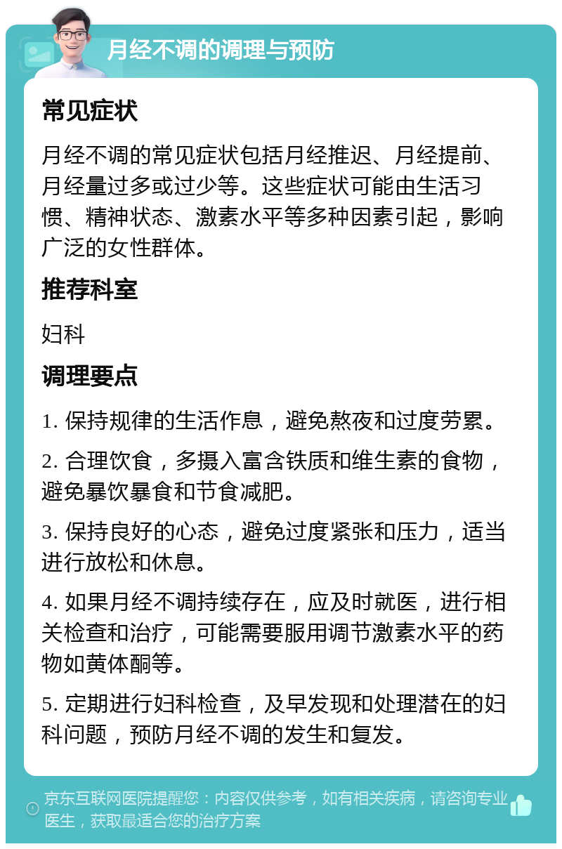 月经不调的调理与预防 常见症状 月经不调的常见症状包括月经推迟、月经提前、月经量过多或过少等。这些症状可能由生活习惯、精神状态、激素水平等多种因素引起，影响广泛的女性群体。 推荐科室 妇科 调理要点 1. 保持规律的生活作息，避免熬夜和过度劳累。 2. 合理饮食，多摄入富含铁质和维生素的食物，避免暴饮暴食和节食减肥。 3. 保持良好的心态，避免过度紧张和压力，适当进行放松和休息。 4. 如果月经不调持续存在，应及时就医，进行相关检查和治疗，可能需要服用调节激素水平的药物如黄体酮等。 5. 定期进行妇科检查，及早发现和处理潜在的妇科问题，预防月经不调的发生和复发。