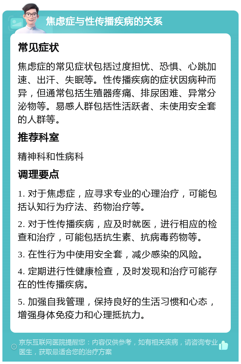 焦虑症与性传播疾病的关系 常见症状 焦虑症的常见症状包括过度担忧、恐惧、心跳加速、出汗、失眠等。性传播疾病的症状因病种而异，但通常包括生殖器疼痛、排尿困难、异常分泌物等。易感人群包括性活跃者、未使用安全套的人群等。 推荐科室 精神科和性病科 调理要点 1. 对于焦虑症，应寻求专业的心理治疗，可能包括认知行为疗法、药物治疗等。 2. 对于性传播疾病，应及时就医，进行相应的检查和治疗，可能包括抗生素、抗病毒药物等。 3. 在性行为中使用安全套，减少感染的风险。 4. 定期进行性健康检查，及时发现和治疗可能存在的性传播疾病。 5. 加强自我管理，保持良好的生活习惯和心态，增强身体免疫力和心理抵抗力。