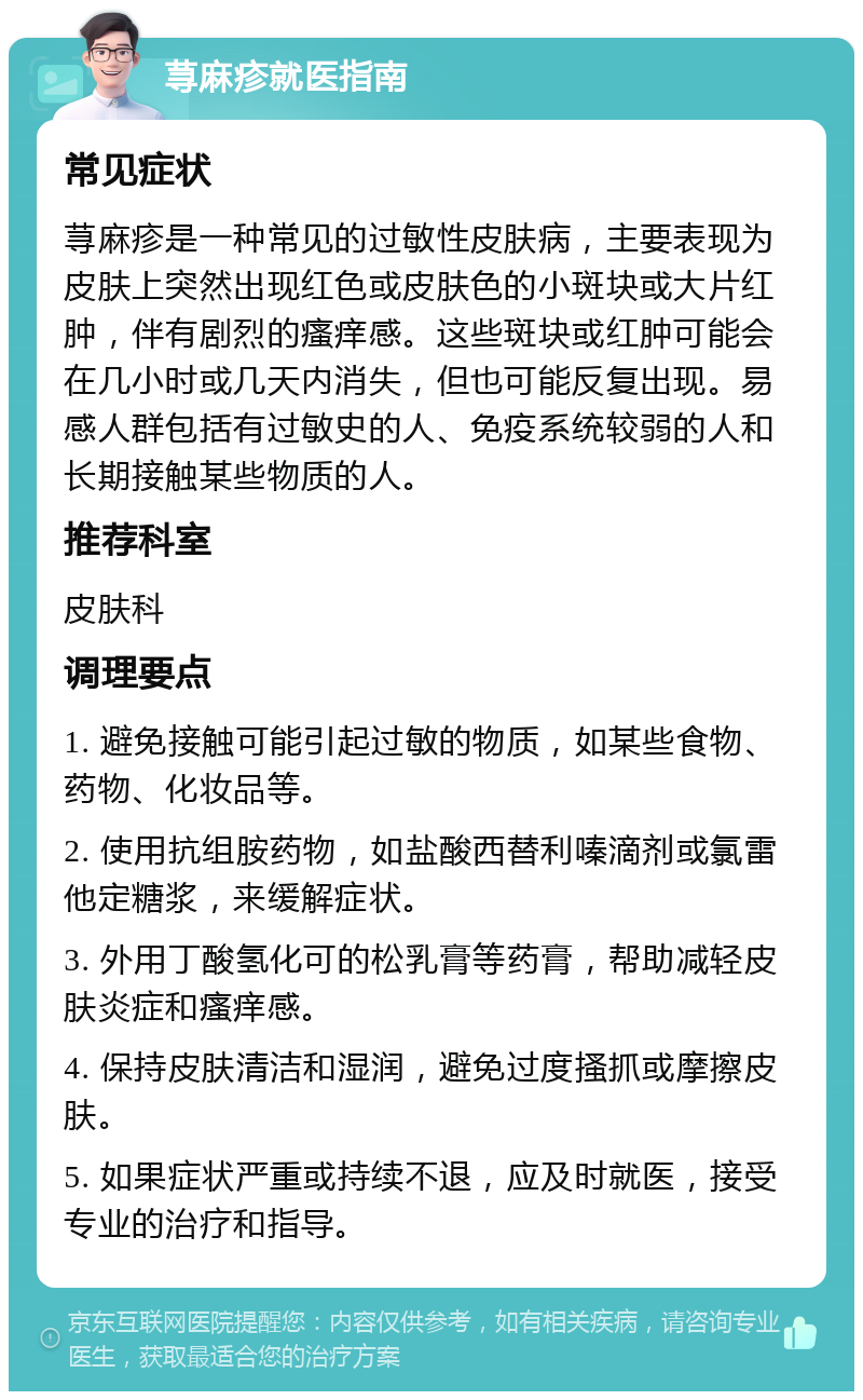 荨麻疹就医指南 常见症状 荨麻疹是一种常见的过敏性皮肤病，主要表现为皮肤上突然出现红色或皮肤色的小斑块或大片红肿，伴有剧烈的瘙痒感。这些斑块或红肿可能会在几小时或几天内消失，但也可能反复出现。易感人群包括有过敏史的人、免疫系统较弱的人和长期接触某些物质的人。 推荐科室 皮肤科 调理要点 1. 避免接触可能引起过敏的物质，如某些食物、药物、化妆品等。 2. 使用抗组胺药物，如盐酸西替利嗪滴剂或氯雷他定糖浆，来缓解症状。 3. 外用丁酸氢化可的松乳膏等药膏，帮助减轻皮肤炎症和瘙痒感。 4. 保持皮肤清洁和湿润，避免过度搔抓或摩擦皮肤。 5. 如果症状严重或持续不退，应及时就医，接受专业的治疗和指导。