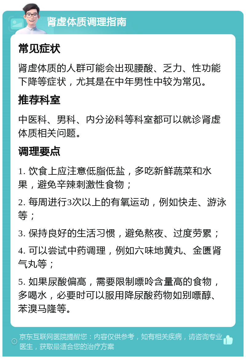 肾虚体质调理指南 常见症状 肾虚体质的人群可能会出现腰酸、乏力、性功能下降等症状，尤其是在中年男性中较为常见。 推荐科室 中医科、男科、内分泌科等科室都可以就诊肾虚体质相关问题。 调理要点 1. 饮食上应注意低脂低盐，多吃新鲜蔬菜和水果，避免辛辣刺激性食物； 2. 每周进行3次以上的有氧运动，例如快走、游泳等； 3. 保持良好的生活习惯，避免熬夜、过度劳累； 4. 可以尝试中药调理，例如六味地黄丸、金匮肾气丸等； 5. 如果尿酸偏高，需要限制嘌呤含量高的食物，多喝水，必要时可以服用降尿酸药物如别嘌醇、苯溴马隆等。