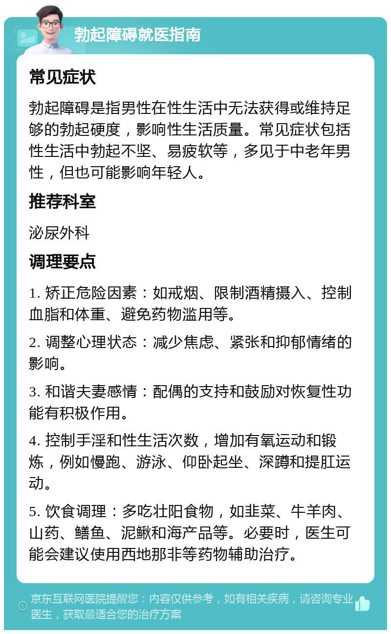 勃起障碍就医指南 常见症状 勃起障碍是指男性在性生活中无法获得或维持足够的勃起硬度，影响性生活质量。常见症状包括性生活中勃起不坚、易疲软等，多见于中老年男性，但也可能影响年轻人。 推荐科室 泌尿外科 调理要点 1. 矫正危险因素：如戒烟、限制酒精摄入、控制血脂和体重、避免药物滥用等。 2. 调整心理状态：减少焦虑、紧张和抑郁情绪的影响。 3. 和谐夫妻感情：配偶的支持和鼓励对恢复性功能有积极作用。 4. 控制手淫和性生活次数，增加有氧运动和锻炼，例如慢跑、游泳、仰卧起坐、深蹲和提肛运动。 5. 饮食调理：多吃壮阳食物，如韭菜、牛羊肉、山药、鳝鱼、泥鳅和海产品等。必要时，医生可能会建议使用西地那非等药物辅助治疗。