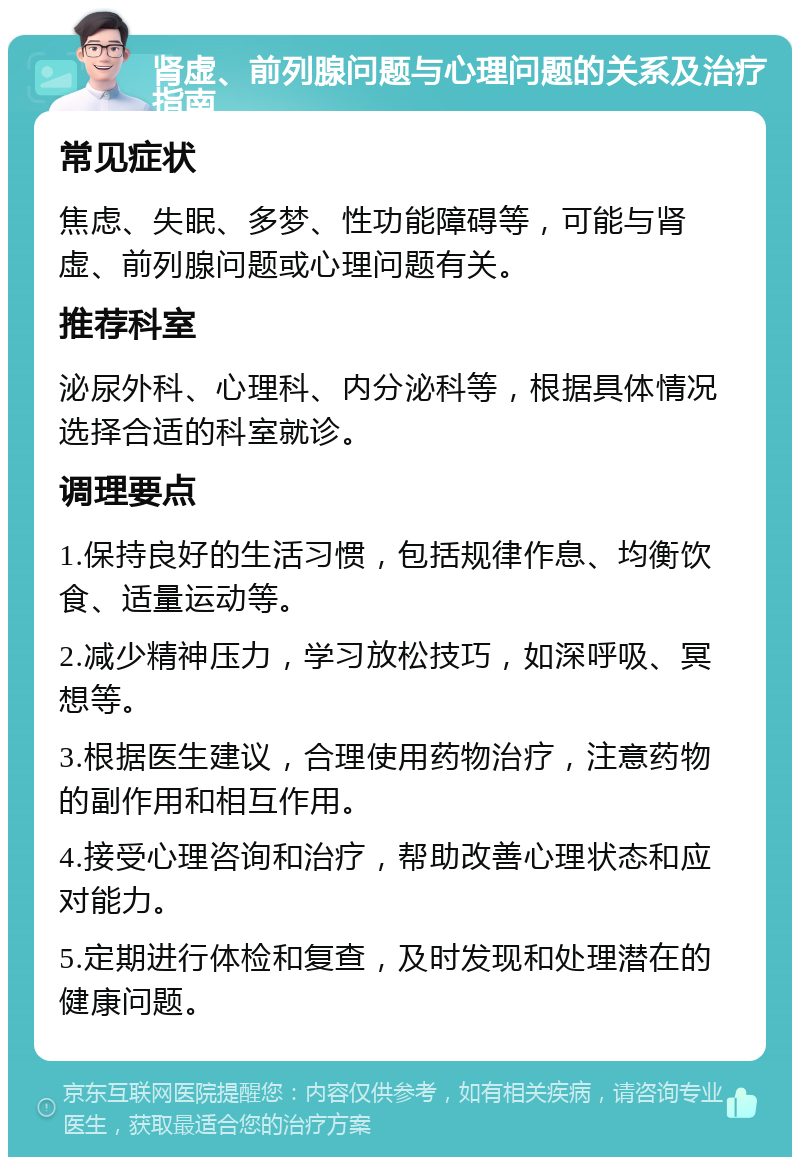 肾虚、前列腺问题与心理问题的关系及治疗指南 常见症状 焦虑、失眠、多梦、性功能障碍等，可能与肾虚、前列腺问题或心理问题有关。 推荐科室 泌尿外科、心理科、内分泌科等，根据具体情况选择合适的科室就诊。 调理要点 1.保持良好的生活习惯，包括规律作息、均衡饮食、适量运动等。 2.减少精神压力，学习放松技巧，如深呼吸、冥想等。 3.根据医生建议，合理使用药物治疗，注意药物的副作用和相互作用。 4.接受心理咨询和治疗，帮助改善心理状态和应对能力。 5.定期进行体检和复查，及时发现和处理潜在的健康问题。