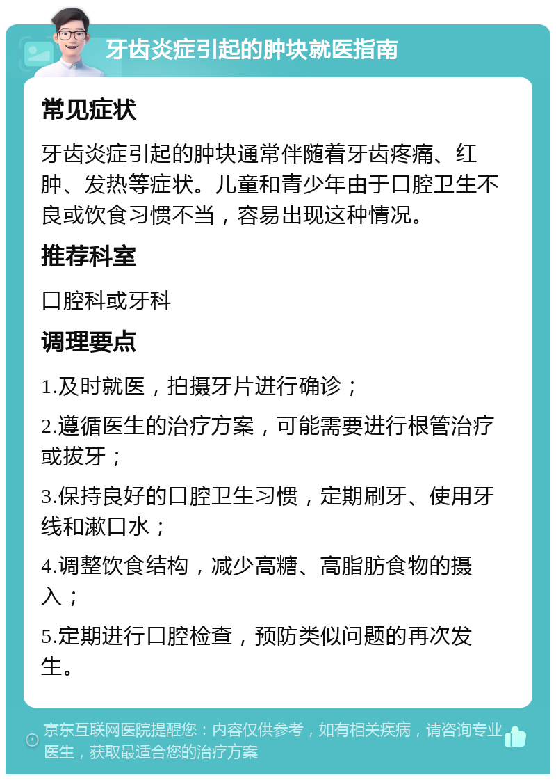 牙齿炎症引起的肿块就医指南 常见症状 牙齿炎症引起的肿块通常伴随着牙齿疼痛、红肿、发热等症状。儿童和青少年由于口腔卫生不良或饮食习惯不当，容易出现这种情况。 推荐科室 口腔科或牙科 调理要点 1.及时就医，拍摄牙片进行确诊； 2.遵循医生的治疗方案，可能需要进行根管治疗或拔牙； 3.保持良好的口腔卫生习惯，定期刷牙、使用牙线和漱口水； 4.调整饮食结构，减少高糖、高脂肪食物的摄入； 5.定期进行口腔检查，预防类似问题的再次发生。