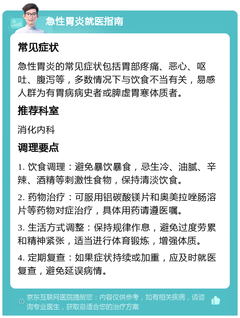 急性胃炎就医指南 常见症状 急性胃炎的常见症状包括胃部疼痛、恶心、呕吐、腹泻等，多数情况下与饮食不当有关，易感人群为有胃病病史者或脾虚胃寒体质者。 推荐科室 消化内科 调理要点 1. 饮食调理：避免暴饮暴食，忌生冷、油腻、辛辣、酒精等刺激性食物，保持清淡饮食。 2. 药物治疗：可服用铝碳酸镁片和奥美拉唑肠溶片等药物对症治疗，具体用药请遵医嘱。 3. 生活方式调整：保持规律作息，避免过度劳累和精神紧张，适当进行体育锻炼，增强体质。 4. 定期复查：如果症状持续或加重，应及时就医复查，避免延误病情。