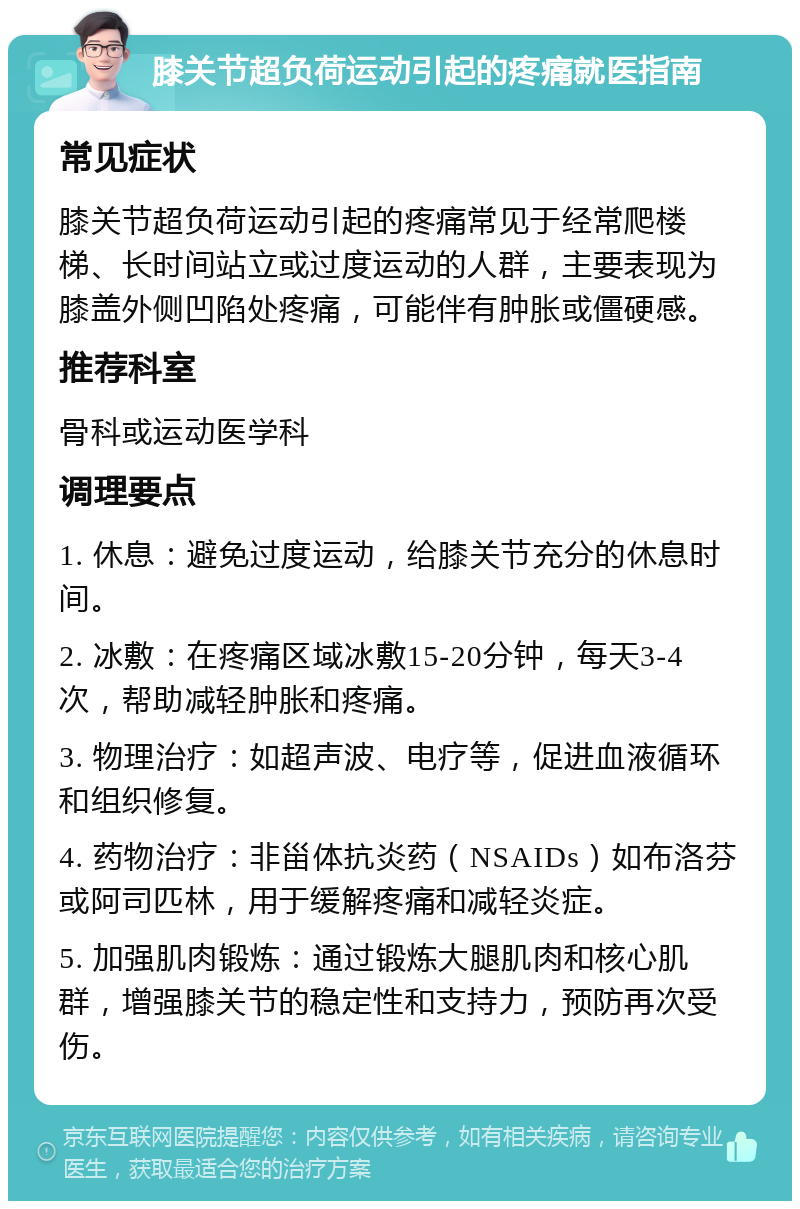 膝关节超负荷运动引起的疼痛就医指南 常见症状 膝关节超负荷运动引起的疼痛常见于经常爬楼梯、长时间站立或过度运动的人群，主要表现为膝盖外侧凹陷处疼痛，可能伴有肿胀或僵硬感。 推荐科室 骨科或运动医学科 调理要点 1. 休息：避免过度运动，给膝关节充分的休息时间。 2. 冰敷：在疼痛区域冰敷15-20分钟，每天3-4次，帮助减轻肿胀和疼痛。 3. 物理治疗：如超声波、电疗等，促进血液循环和组织修复。 4. 药物治疗：非甾体抗炎药（NSAIDs）如布洛芬或阿司匹林，用于缓解疼痛和减轻炎症。 5. 加强肌肉锻炼：通过锻炼大腿肌肉和核心肌群，增强膝关节的稳定性和支持力，预防再次受伤。