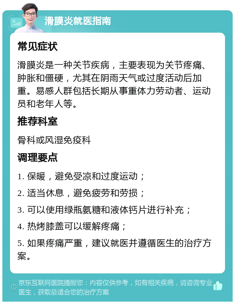 滑膜炎就医指南 常见症状 滑膜炎是一种关节疾病，主要表现为关节疼痛、肿胀和僵硬，尤其在阴雨天气或过度活动后加重。易感人群包括长期从事重体力劳动者、运动员和老年人等。 推荐科室 骨科或风湿免疫科 调理要点 1. 保暖，避免受凉和过度运动； 2. 适当休息，避免疲劳和劳损； 3. 可以使用绿瓶氨糖和液体钙片进行补充； 4. 热烤膝盖可以缓解疼痛； 5. 如果疼痛严重，建议就医并遵循医生的治疗方案。