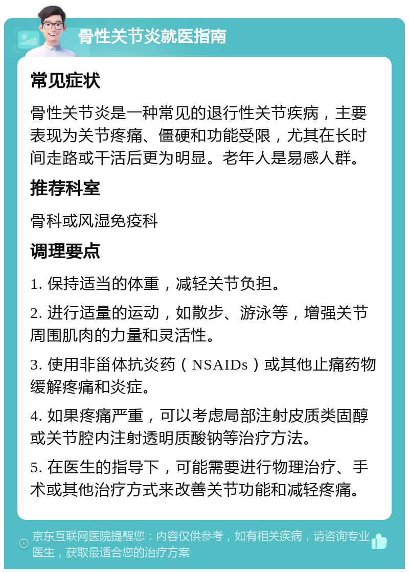 骨性关节炎就医指南 常见症状 骨性关节炎是一种常见的退行性关节疾病，主要表现为关节疼痛、僵硬和功能受限，尤其在长时间走路或干活后更为明显。老年人是易感人群。 推荐科室 骨科或风湿免疫科 调理要点 1. 保持适当的体重，减轻关节负担。 2. 进行适量的运动，如散步、游泳等，增强关节周围肌肉的力量和灵活性。 3. 使用非甾体抗炎药（NSAIDs）或其他止痛药物缓解疼痛和炎症。 4. 如果疼痛严重，可以考虑局部注射皮质类固醇或关节腔内注射透明质酸钠等治疗方法。 5. 在医生的指导下，可能需要进行物理治疗、手术或其他治疗方式来改善关节功能和减轻疼痛。