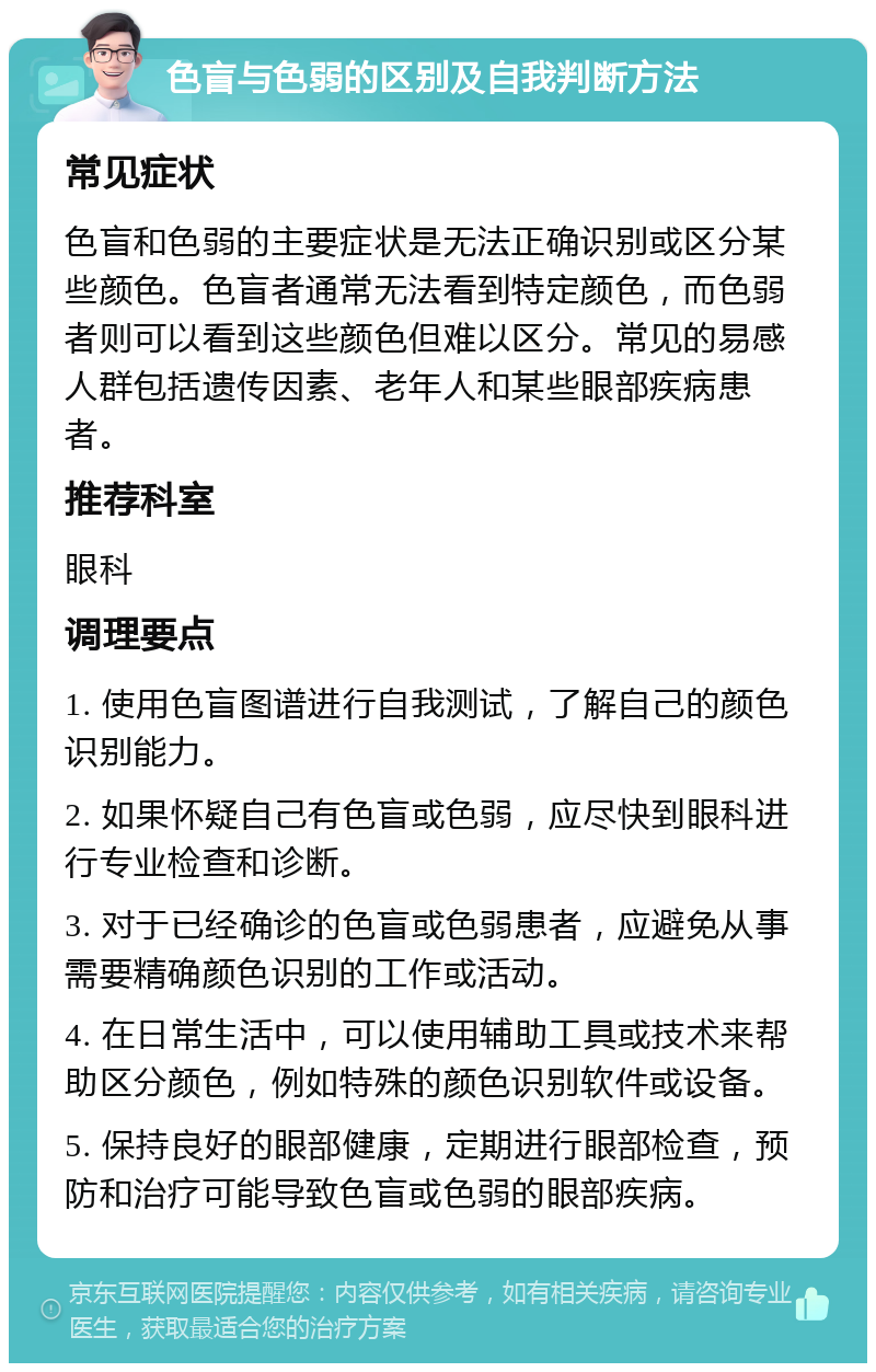 色盲与色弱的区别及自我判断方法 常见症状 色盲和色弱的主要症状是无法正确识别或区分某些颜色。色盲者通常无法看到特定颜色，而色弱者则可以看到这些颜色但难以区分。常见的易感人群包括遗传因素、老年人和某些眼部疾病患者。 推荐科室 眼科 调理要点 1. 使用色盲图谱进行自我测试，了解自己的颜色识别能力。 2. 如果怀疑自己有色盲或色弱，应尽快到眼科进行专业检查和诊断。 3. 对于已经确诊的色盲或色弱患者，应避免从事需要精确颜色识别的工作或活动。 4. 在日常生活中，可以使用辅助工具或技术来帮助区分颜色，例如特殊的颜色识别软件或设备。 5. 保持良好的眼部健康，定期进行眼部检查，预防和治疗可能导致色盲或色弱的眼部疾病。