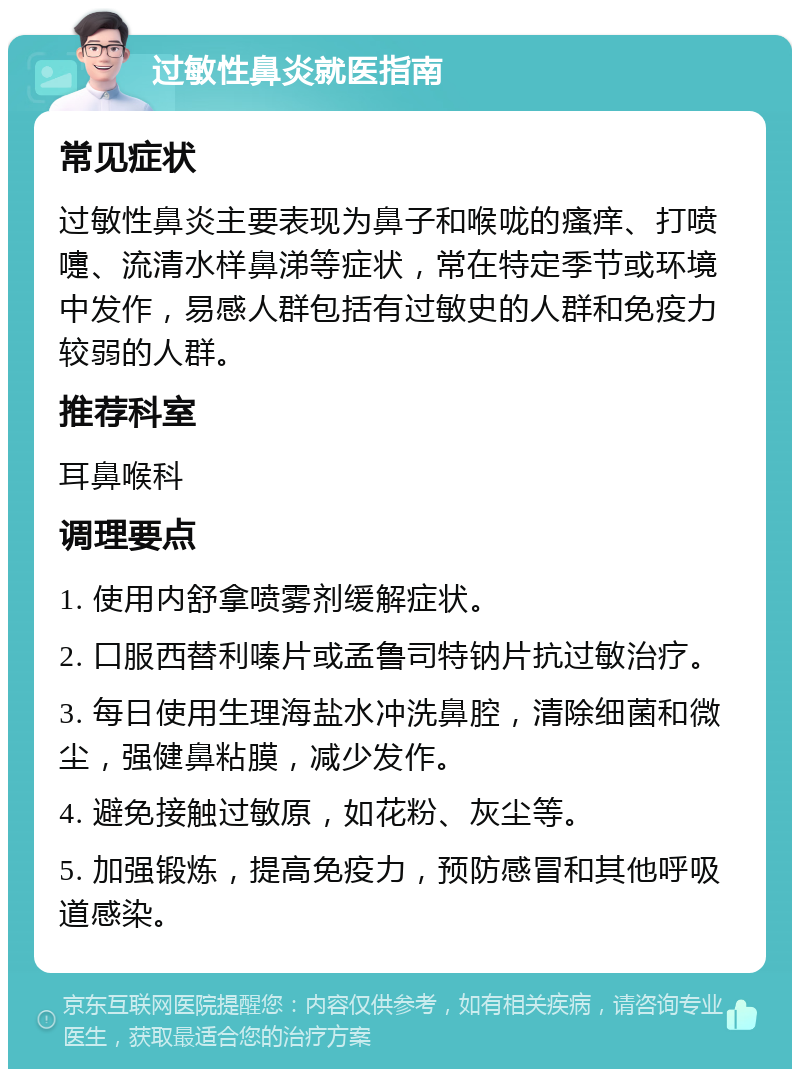 过敏性鼻炎就医指南 常见症状 过敏性鼻炎主要表现为鼻子和喉咙的瘙痒、打喷嚏、流清水样鼻涕等症状，常在特定季节或环境中发作，易感人群包括有过敏史的人群和免疫力较弱的人群。 推荐科室 耳鼻喉科 调理要点 1. 使用内舒拿喷雾剂缓解症状。 2. 口服西替利嗪片或孟鲁司特钠片抗过敏治疗。 3. 每日使用生理海盐水冲洗鼻腔，清除细菌和微尘，强健鼻粘膜，减少发作。 4. 避免接触过敏原，如花粉、灰尘等。 5. 加强锻炼，提高免疫力，预防感冒和其他呼吸道感染。