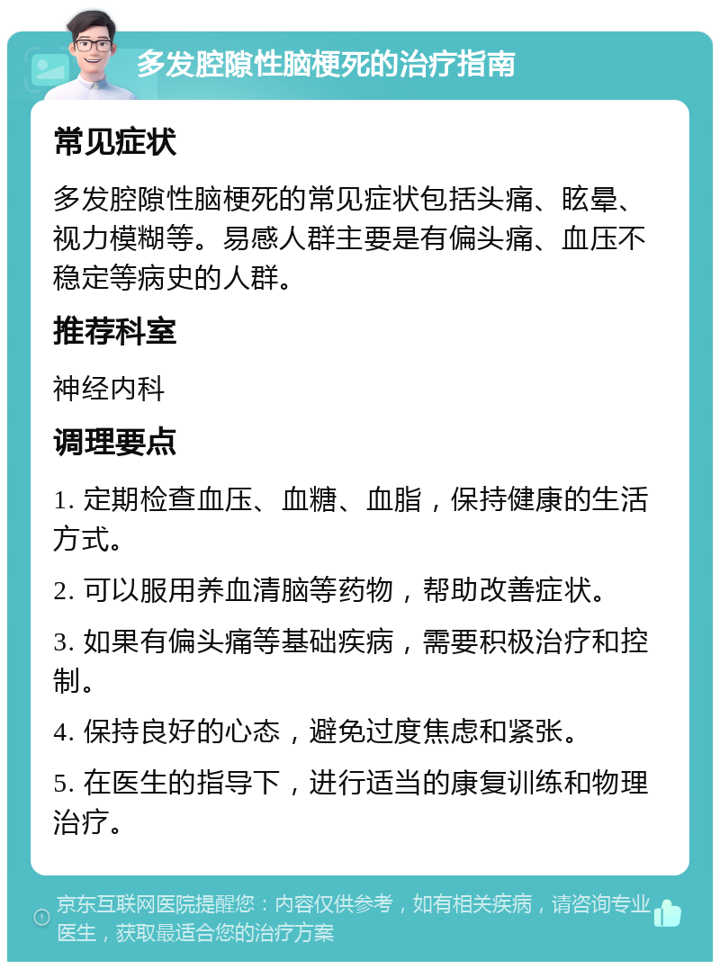 多发腔隙性脑梗死的治疗指南 常见症状 多发腔隙性脑梗死的常见症状包括头痛、眩晕、视力模糊等。易感人群主要是有偏头痛、血压不稳定等病史的人群。 推荐科室 神经内科 调理要点 1. 定期检查血压、血糖、血脂，保持健康的生活方式。 2. 可以服用养血清脑等药物，帮助改善症状。 3. 如果有偏头痛等基础疾病，需要积极治疗和控制。 4. 保持良好的心态，避免过度焦虑和紧张。 5. 在医生的指导下，进行适当的康复训练和物理治疗。