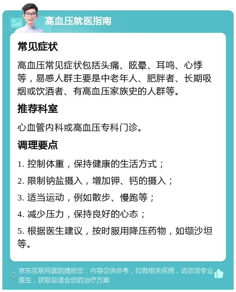 高血压就医指南 常见症状 高血压常见症状包括头痛、眩晕、耳鸣、心悸等，易感人群主要是中老年人、肥胖者、长期吸烟或饮酒者、有高血压家族史的人群等。 推荐科室 心血管内科或高血压专科门诊。 调理要点 1. 控制体重，保持健康的生活方式； 2. 限制钠盐摄入，增加钾、钙的摄入； 3. 适当运动，例如散步、慢跑等； 4. 减少压力，保持良好的心态； 5. 根据医生建议，按时服用降压药物，如缬沙坦等。