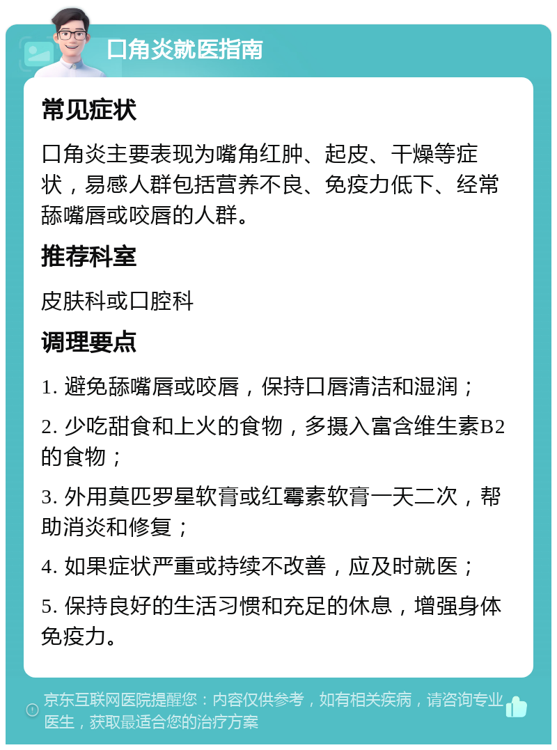 口角炎就医指南 常见症状 口角炎主要表现为嘴角红肿、起皮、干燥等症状，易感人群包括营养不良、免疫力低下、经常舔嘴唇或咬唇的人群。 推荐科室 皮肤科或口腔科 调理要点 1. 避免舔嘴唇或咬唇，保持口唇清洁和湿润； 2. 少吃甜食和上火的食物，多摄入富含维生素B2的食物； 3. 外用莫匹罗星软膏或红霉素软膏一天二次，帮助消炎和修复； 4. 如果症状严重或持续不改善，应及时就医； 5. 保持良好的生活习惯和充足的休息，增强身体免疫力。