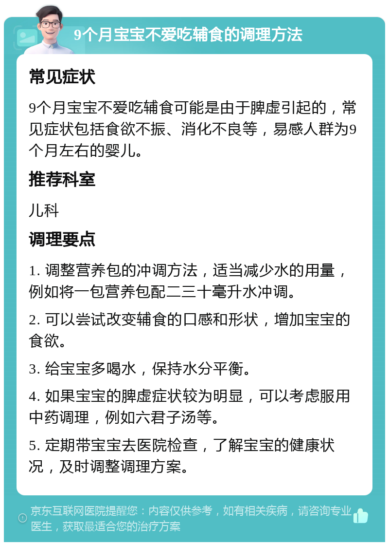 9个月宝宝不爱吃辅食的调理方法 常见症状 9个月宝宝不爱吃辅食可能是由于脾虚引起的，常见症状包括食欲不振、消化不良等，易感人群为9个月左右的婴儿。 推荐科室 儿科 调理要点 1. 调整营养包的冲调方法，适当减少水的用量，例如将一包营养包配二三十毫升水冲调。 2. 可以尝试改变辅食的口感和形状，增加宝宝的食欲。 3. 给宝宝多喝水，保持水分平衡。 4. 如果宝宝的脾虚症状较为明显，可以考虑服用中药调理，例如六君子汤等。 5. 定期带宝宝去医院检查，了解宝宝的健康状况，及时调整调理方案。