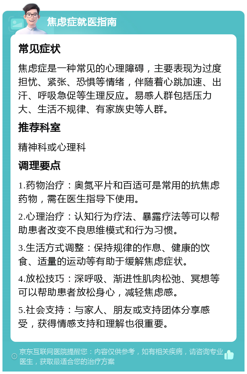 焦虑症就医指南 常见症状 焦虑症是一种常见的心理障碍，主要表现为过度担忧、紧张、恐惧等情绪，伴随着心跳加速、出汗、呼吸急促等生理反应。易感人群包括压力大、生活不规律、有家族史等人群。 推荐科室 精神科或心理科 调理要点 1.药物治疗：奥氮平片和百适可是常用的抗焦虑药物，需在医生指导下使用。 2.心理治疗：认知行为疗法、暴露疗法等可以帮助患者改变不良思维模式和行为习惯。 3.生活方式调整：保持规律的作息、健康的饮食、适量的运动等有助于缓解焦虑症状。 4.放松技巧：深呼吸、渐进性肌肉松弛、冥想等可以帮助患者放松身心，减轻焦虑感。 5.社会支持：与家人、朋友或支持团体分享感受，获得情感支持和理解也很重要。