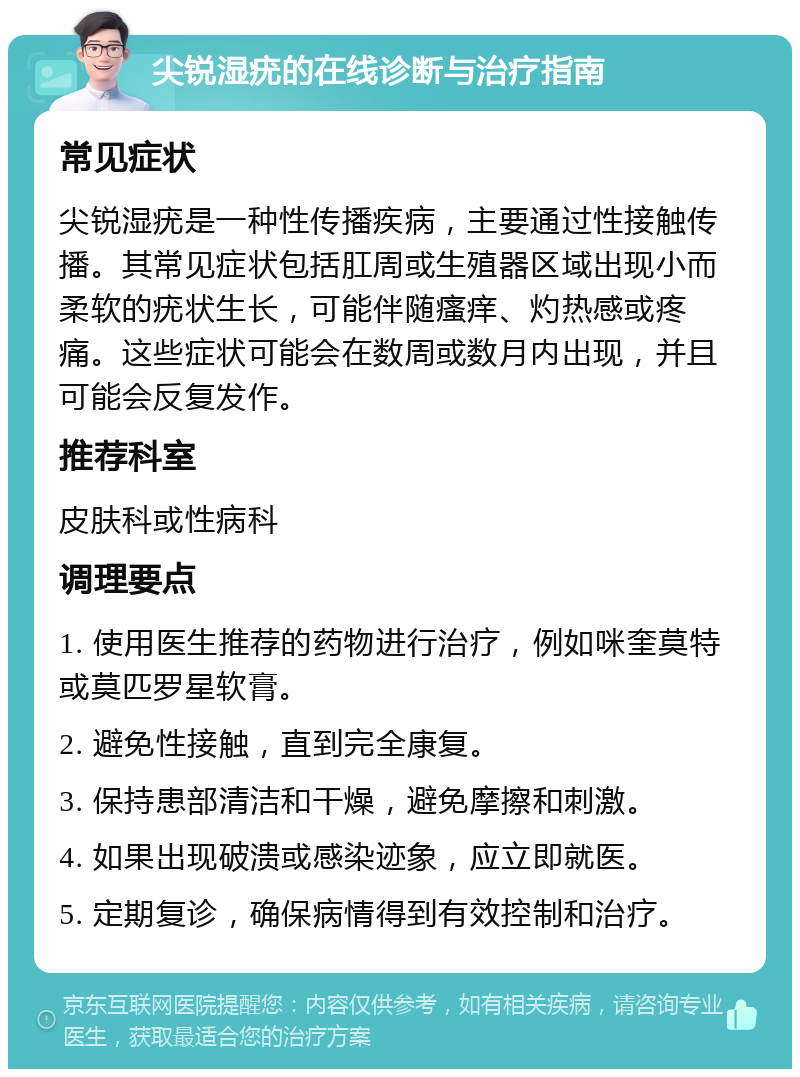 尖锐湿疣的在线诊断与治疗指南 常见症状 尖锐湿疣是一种性传播疾病，主要通过性接触传播。其常见症状包括肛周或生殖器区域出现小而柔软的疣状生长，可能伴随瘙痒、灼热感或疼痛。这些症状可能会在数周或数月内出现，并且可能会反复发作。 推荐科室 皮肤科或性病科 调理要点 1. 使用医生推荐的药物进行治疗，例如咪奎莫特或莫匹罗星软膏。 2. 避免性接触，直到完全康复。 3. 保持患部清洁和干燥，避免摩擦和刺激。 4. 如果出现破溃或感染迹象，应立即就医。 5. 定期复诊，确保病情得到有效控制和治疗。