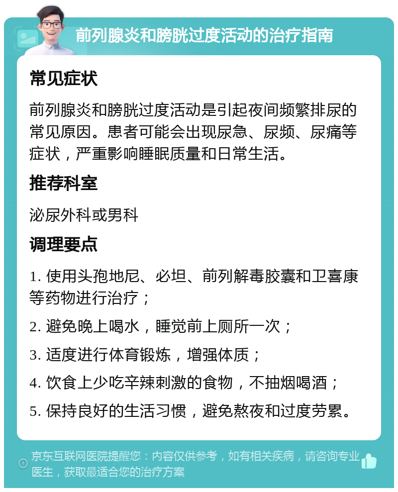 前列腺炎和膀胱过度活动的治疗指南 常见症状 前列腺炎和膀胱过度活动是引起夜间频繁排尿的常见原因。患者可能会出现尿急、尿频、尿痛等症状，严重影响睡眠质量和日常生活。 推荐科室 泌尿外科或男科 调理要点 1. 使用头孢地尼、必坦、前列解毒胶囊和卫喜康等药物进行治疗； 2. 避免晚上喝水，睡觉前上厕所一次； 3. 适度进行体育锻炼，增强体质； 4. 饮食上少吃辛辣刺激的食物，不抽烟喝酒； 5. 保持良好的生活习惯，避免熬夜和过度劳累。