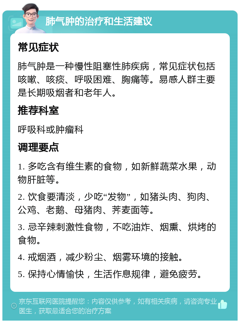 肺气肿的治疗和生活建议 常见症状 肺气肿是一种慢性阻塞性肺疾病，常见症状包括咳嗽、咳痰、呼吸困难、胸痛等。易感人群主要是长期吸烟者和老年人。 推荐科室 呼吸科或肿瘤科 调理要点 1. 多吃含有维生素的食物，如新鲜蔬菜水果，动物肝脏等。 2. 饮食要清淡，少吃“发物”，如猪头肉、狗肉、公鸡、老鹅、母猪肉、荠麦面等。 3. 忌辛辣刺激性食物，不吃油炸、烟熏、烘烤的食物。 4. 戒烟酒，减少粉尘、烟雾环境的接触。 5. 保持心情愉快，生活作息规律，避免疲劳。