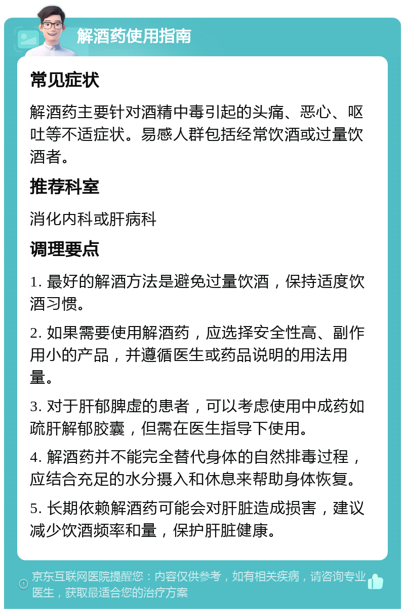 解酒药使用指南 常见症状 解酒药主要针对酒精中毒引起的头痛、恶心、呕吐等不适症状。易感人群包括经常饮酒或过量饮酒者。 推荐科室 消化内科或肝病科 调理要点 1. 最好的解酒方法是避免过量饮酒，保持适度饮酒习惯。 2. 如果需要使用解酒药，应选择安全性高、副作用小的产品，并遵循医生或药品说明的用法用量。 3. 对于肝郁脾虚的患者，可以考虑使用中成药如疏肝解郁胶囊，但需在医生指导下使用。 4. 解酒药并不能完全替代身体的自然排毒过程，应结合充足的水分摄入和休息来帮助身体恢复。 5. 长期依赖解酒药可能会对肝脏造成损害，建议减少饮酒频率和量，保护肝脏健康。