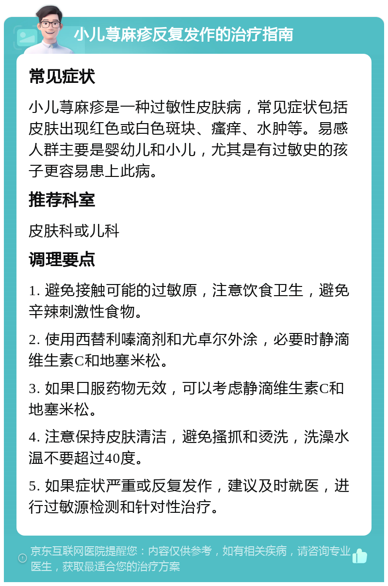 小儿荨麻疹反复发作的治疗指南 常见症状 小儿荨麻疹是一种过敏性皮肤病，常见症状包括皮肤出现红色或白色斑块、瘙痒、水肿等。易感人群主要是婴幼儿和小儿，尤其是有过敏史的孩子更容易患上此病。 推荐科室 皮肤科或儿科 调理要点 1. 避免接触可能的过敏原，注意饮食卫生，避免辛辣刺激性食物。 2. 使用西替利嗪滴剂和尤卓尔外涂，必要时静滴维生素C和地塞米松。 3. 如果口服药物无效，可以考虑静滴维生素C和地塞米松。 4. 注意保持皮肤清洁，避免搔抓和烫洗，洗澡水温不要超过40度。 5. 如果症状严重或反复发作，建议及时就医，进行过敏源检测和针对性治疗。