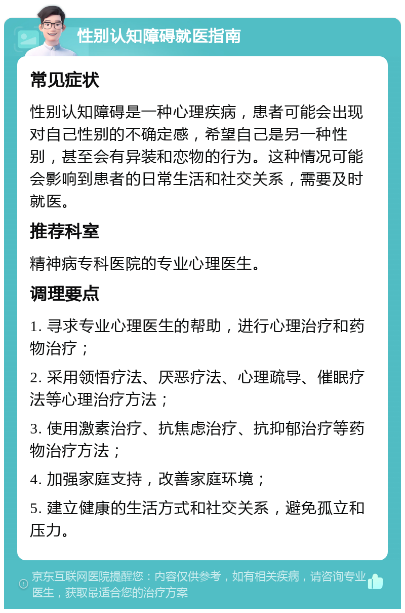 性别认知障碍就医指南 常见症状 性别认知障碍是一种心理疾病，患者可能会出现对自己性别的不确定感，希望自己是另一种性别，甚至会有异装和恋物的行为。这种情况可能会影响到患者的日常生活和社交关系，需要及时就医。 推荐科室 精神病专科医院的专业心理医生。 调理要点 1. 寻求专业心理医生的帮助，进行心理治疗和药物治疗； 2. 采用领悟疗法、厌恶疗法、心理疏导、催眠疗法等心理治疗方法； 3. 使用激素治疗、抗焦虑治疗、抗抑郁治疗等药物治疗方法； 4. 加强家庭支持，改善家庭环境； 5. 建立健康的生活方式和社交关系，避免孤立和压力。