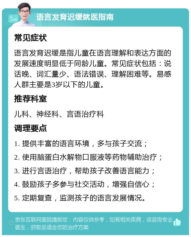 语言发育迟缓就医指南 常见症状 语言发育迟缓是指儿童在语言理解和表达方面的发展速度明显低于同龄儿童。常见症状包括：说话晚、词汇量少、语法错误、理解困难等。易感人群主要是3岁以下的儿童。 推荐科室 儿科、神经科、言语治疗科 调理要点 1. 提供丰富的语言环境，多与孩子交流； 2. 使用脑蛋白水解物口服液等药物辅助治疗； 3. 进行言语治疗，帮助孩子改善语言能力； 4. 鼓励孩子多参与社交活动，增强自信心； 5. 定期复查，监测孩子的语言发展情况。