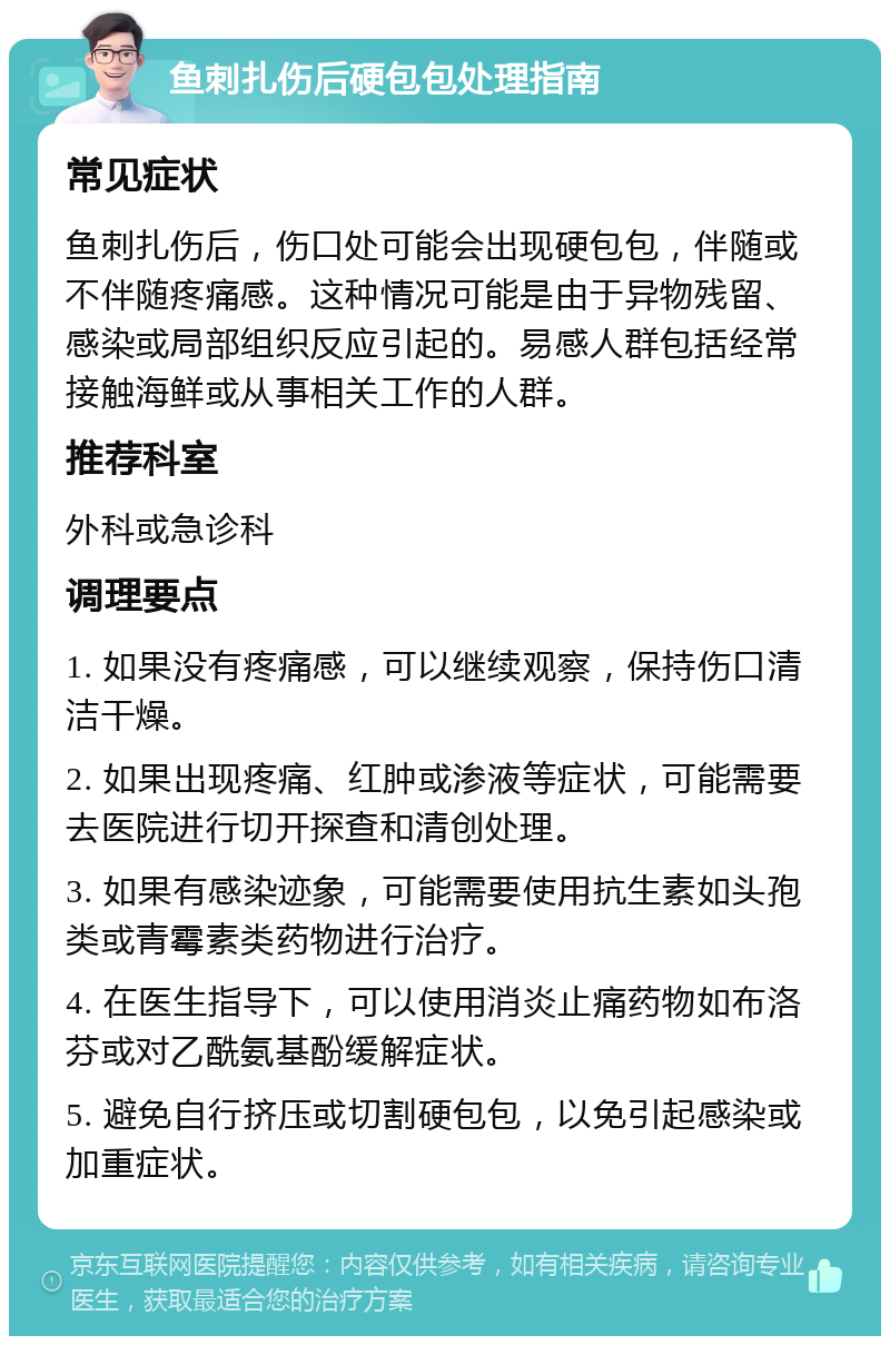 鱼刺扎伤后硬包包处理指南 常见症状 鱼刺扎伤后，伤口处可能会出现硬包包，伴随或不伴随疼痛感。这种情况可能是由于异物残留、感染或局部组织反应引起的。易感人群包括经常接触海鲜或从事相关工作的人群。 推荐科室 外科或急诊科 调理要点 1. 如果没有疼痛感，可以继续观察，保持伤口清洁干燥。 2. 如果出现疼痛、红肿或渗液等症状，可能需要去医院进行切开探查和清创处理。 3. 如果有感染迹象，可能需要使用抗生素如头孢类或青霉素类药物进行治疗。 4. 在医生指导下，可以使用消炎止痛药物如布洛芬或对乙酰氨基酚缓解症状。 5. 避免自行挤压或切割硬包包，以免引起感染或加重症状。