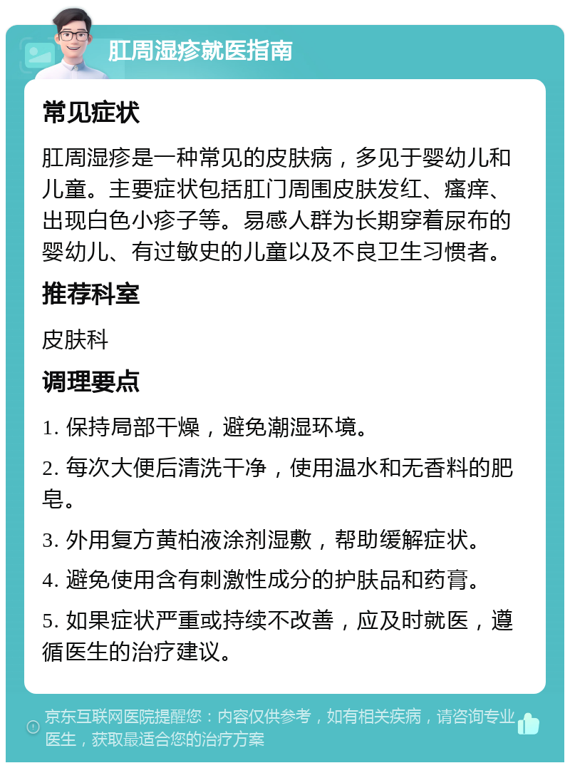 肛周湿疹就医指南 常见症状 肛周湿疹是一种常见的皮肤病，多见于婴幼儿和儿童。主要症状包括肛门周围皮肤发红、瘙痒、出现白色小疹子等。易感人群为长期穿着尿布的婴幼儿、有过敏史的儿童以及不良卫生习惯者。 推荐科室 皮肤科 调理要点 1. 保持局部干燥，避免潮湿环境。 2. 每次大便后清洗干净，使用温水和无香料的肥皂。 3. 外用复方黄柏液涂剂湿敷，帮助缓解症状。 4. 避免使用含有刺激性成分的护肤品和药膏。 5. 如果症状严重或持续不改善，应及时就医，遵循医生的治疗建议。