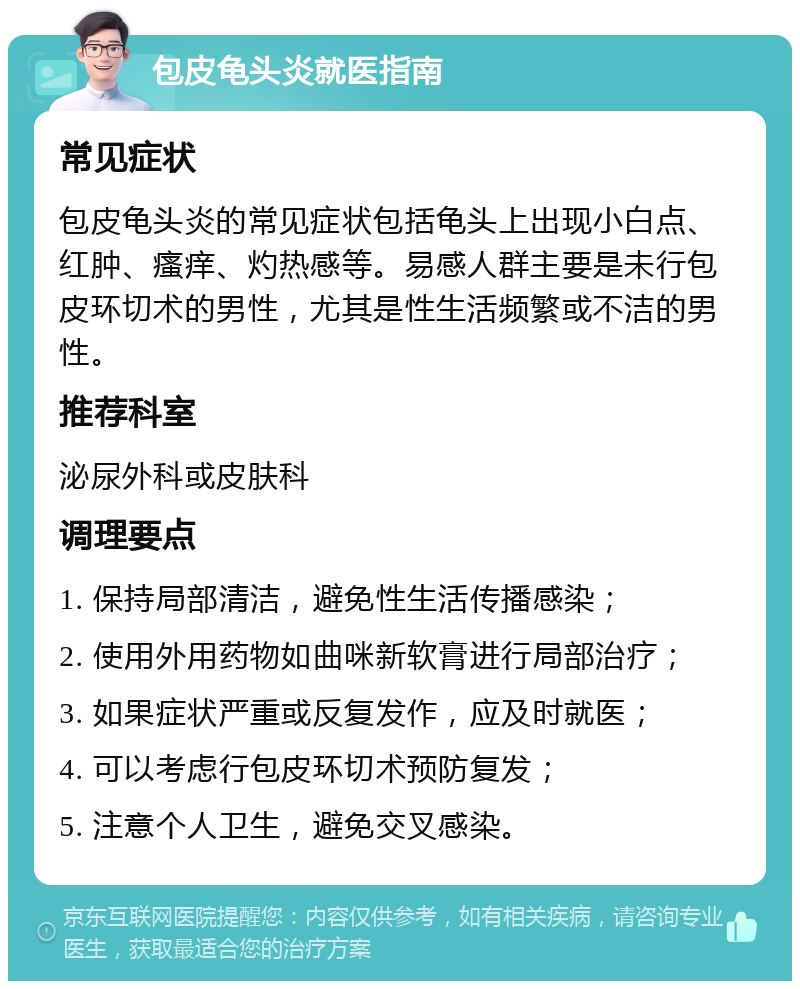 包皮龟头炎就医指南 常见症状 包皮龟头炎的常见症状包括龟头上出现小白点、红肿、瘙痒、灼热感等。易感人群主要是未行包皮环切术的男性，尤其是性生活频繁或不洁的男性。 推荐科室 泌尿外科或皮肤科 调理要点 1. 保持局部清洁，避免性生活传播感染； 2. 使用外用药物如曲咪新软膏进行局部治疗； 3. 如果症状严重或反复发作，应及时就医； 4. 可以考虑行包皮环切术预防复发； 5. 注意个人卫生，避免交叉感染。