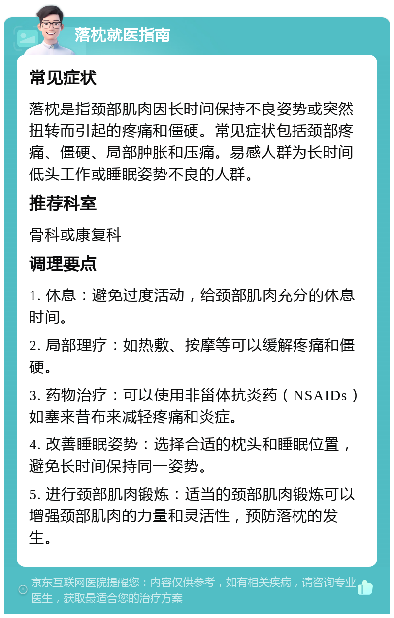 落枕就医指南 常见症状 落枕是指颈部肌肉因长时间保持不良姿势或突然扭转而引起的疼痛和僵硬。常见症状包括颈部疼痛、僵硬、局部肿胀和压痛。易感人群为长时间低头工作或睡眠姿势不良的人群。 推荐科室 骨科或康复科 调理要点 1. 休息：避免过度活动，给颈部肌肉充分的休息时间。 2. 局部理疗：如热敷、按摩等可以缓解疼痛和僵硬。 3. 药物治疗：可以使用非甾体抗炎药（NSAIDs）如塞来昔布来减轻疼痛和炎症。 4. 改善睡眠姿势：选择合适的枕头和睡眠位置，避免长时间保持同一姿势。 5. 进行颈部肌肉锻炼：适当的颈部肌肉锻炼可以增强颈部肌肉的力量和灵活性，预防落枕的发生。