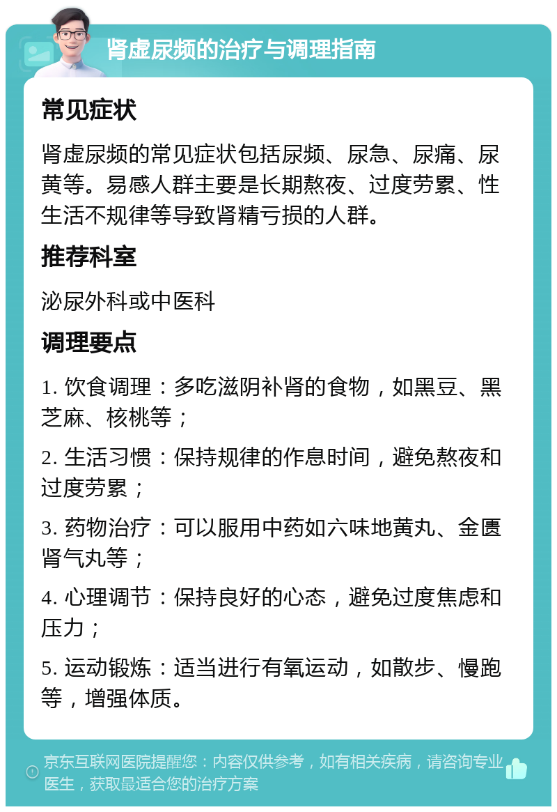 肾虚尿频的治疗与调理指南 常见症状 肾虚尿频的常见症状包括尿频、尿急、尿痛、尿黄等。易感人群主要是长期熬夜、过度劳累、性生活不规律等导致肾精亏损的人群。 推荐科室 泌尿外科或中医科 调理要点 1. 饮食调理：多吃滋阴补肾的食物，如黑豆、黑芝麻、核桃等； 2. 生活习惯：保持规律的作息时间，避免熬夜和过度劳累； 3. 药物治疗：可以服用中药如六味地黄丸、金匮肾气丸等； 4. 心理调节：保持良好的心态，避免过度焦虑和压力； 5. 运动锻炼：适当进行有氧运动，如散步、慢跑等，增强体质。