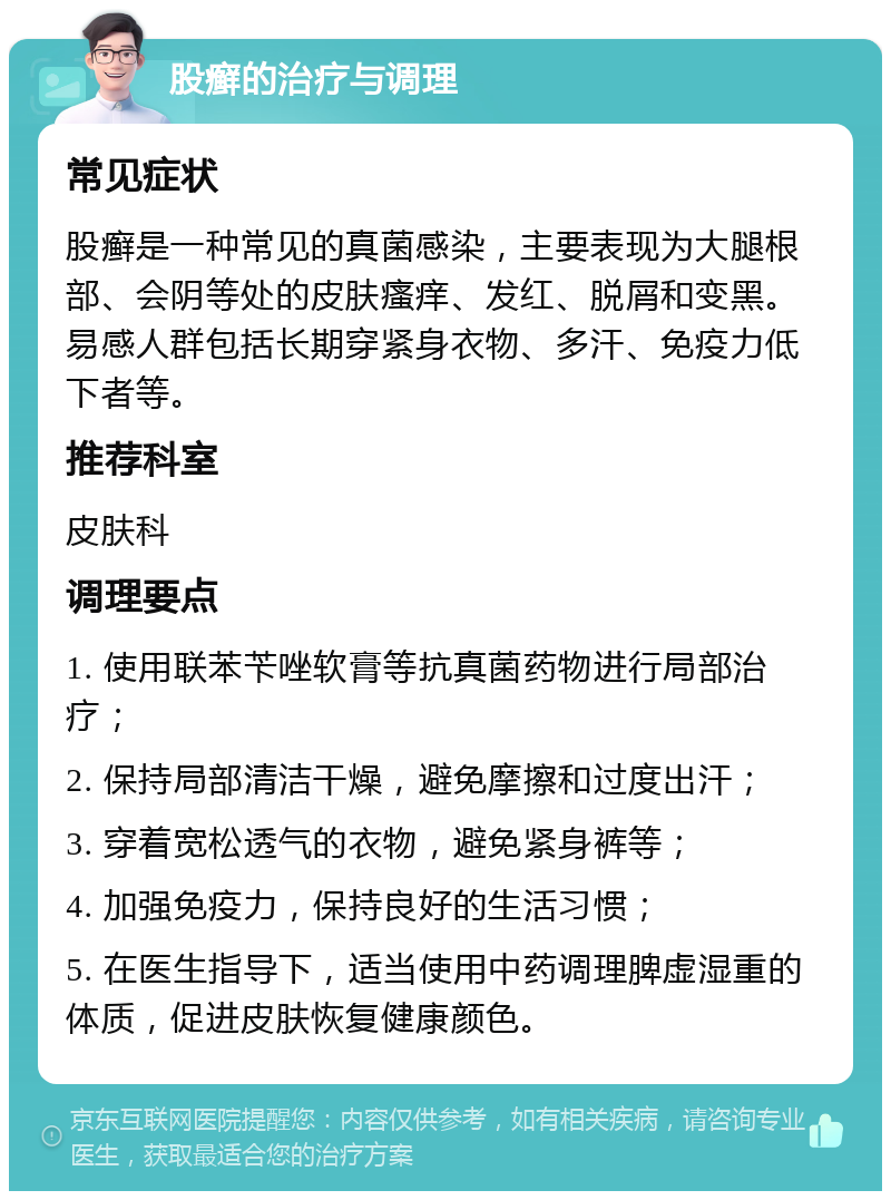 股癣的治疗与调理 常见症状 股癣是一种常见的真菌感染，主要表现为大腿根部、会阴等处的皮肤瘙痒、发红、脱屑和变黑。易感人群包括长期穿紧身衣物、多汗、免疫力低下者等。 推荐科室 皮肤科 调理要点 1. 使用联苯苄唑软膏等抗真菌药物进行局部治疗； 2. 保持局部清洁干燥，避免摩擦和过度出汗； 3. 穿着宽松透气的衣物，避免紧身裤等； 4. 加强免疫力，保持良好的生活习惯； 5. 在医生指导下，适当使用中药调理脾虚湿重的体质，促进皮肤恢复健康颜色。