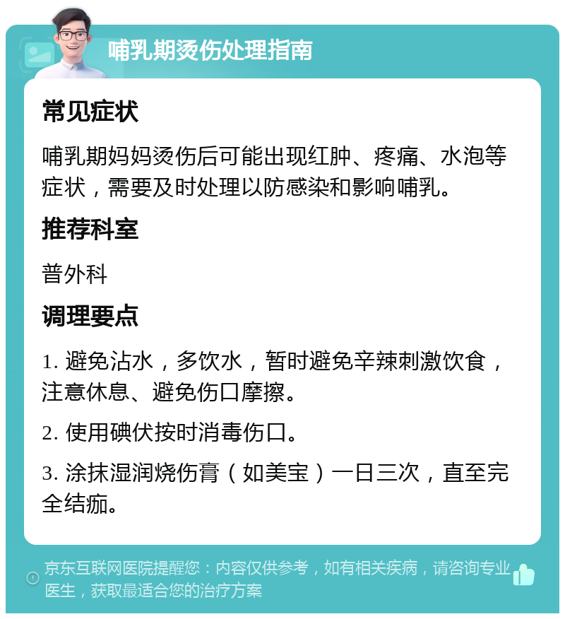 哺乳期烫伤处理指南 常见症状 哺乳期妈妈烫伤后可能出现红肿、疼痛、水泡等症状，需要及时处理以防感染和影响哺乳。 推荐科室 普外科 调理要点 1. 避免沾水，多饮水，暂时避免辛辣刺激饮食，注意休息、避免伤口摩擦。 2. 使用碘伏按时消毒伤口。 3. 涂抹湿润烧伤膏（如美宝）一日三次，直至完全结痂。