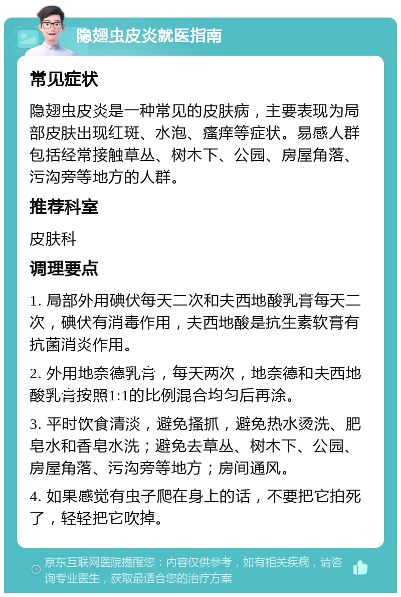 隐翅虫皮炎就医指南 常见症状 隐翅虫皮炎是一种常见的皮肤病，主要表现为局部皮肤出现红斑、水泡、瘙痒等症状。易感人群包括经常接触草丛、树木下、公园、房屋角落、污沟旁等地方的人群。 推荐科室 皮肤科 调理要点 1. 局部外用碘伏每天二次和夫西地酸乳膏每天二次，碘伏有消毒作用，夫西地酸是抗生素软膏有抗菌消炎作用。 2. 外用地奈德乳膏，每天两次，地奈德和夫西地酸乳膏按照1:1的比例混合均匀后再涂。 3. 平时饮食清淡，避免搔抓，避免热水烫洗、肥皂水和香皂水洗；避免去草丛、树木下、公园、房屋角落、污沟旁等地方；房间通风。 4. 如果感觉有虫子爬在身上的话，不要把它拍死了，轻轻把它吹掉。