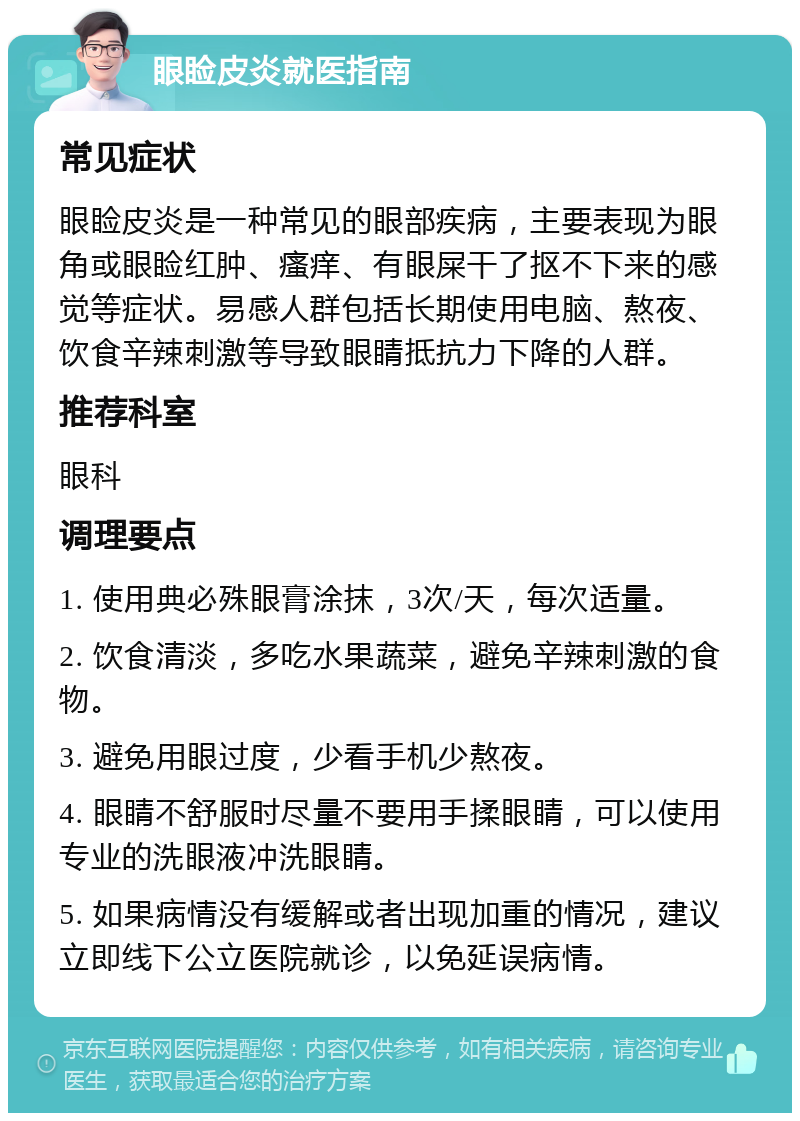 眼睑皮炎就医指南 常见症状 眼睑皮炎是一种常见的眼部疾病，主要表现为眼角或眼睑红肿、瘙痒、有眼屎干了抠不下来的感觉等症状。易感人群包括长期使用电脑、熬夜、饮食辛辣刺激等导致眼睛抵抗力下降的人群。 推荐科室 眼科 调理要点 1. 使用典必殊眼膏涂抹，3次/天，每次适量。 2. 饮食清淡，多吃水果蔬菜，避免辛辣刺激的食物。 3. 避免用眼过度，少看手机少熬夜。 4. 眼睛不舒服时尽量不要用手揉眼睛，可以使用专业的洗眼液冲洗眼睛。 5. 如果病情没有缓解或者出现加重的情况，建议立即线下公立医院就诊，以免延误病情。