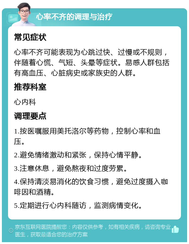 心率不齐的调理与治疗 常见症状 心率不齐可能表现为心跳过快、过慢或不规则，伴随着心慌、气短、头晕等症状。易感人群包括有高血压、心脏病史或家族史的人群。 推荐科室 心内科 调理要点 1.按医嘱服用美托洛尔等药物，控制心率和血压。 2.避免情绪激动和紧张，保持心情平静。 3.注意休息，避免熬夜和过度劳累。 4.保持清淡易消化的饮食习惯，避免过度摄入咖啡因和酒精。 5.定期进行心内科随访，监测病情变化。