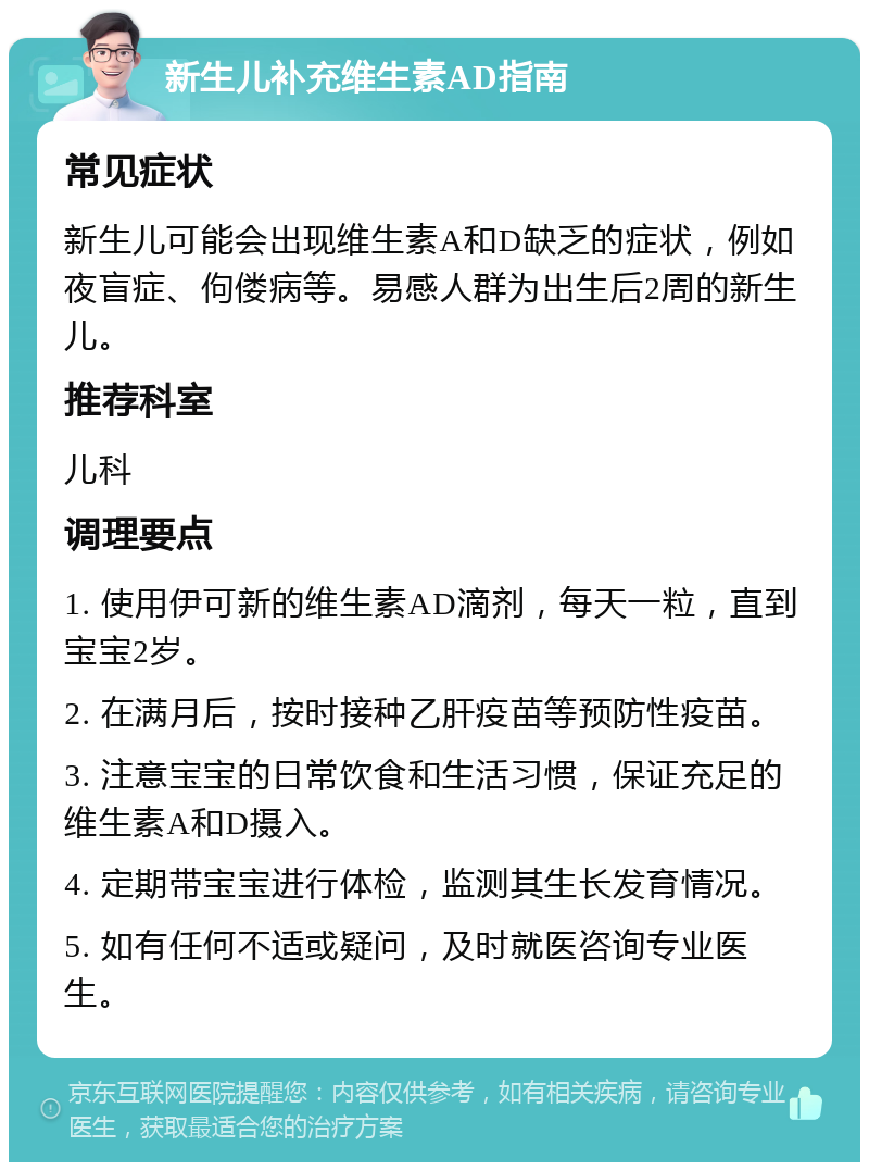 新生儿补充维生素AD指南 常见症状 新生儿可能会出现维生素A和D缺乏的症状，例如夜盲症、佝偻病等。易感人群为出生后2周的新生儿。 推荐科室 儿科 调理要点 1. 使用伊可新的维生素AD滴剂，每天一粒，直到宝宝2岁。 2. 在满月后，按时接种乙肝疫苗等预防性疫苗。 3. 注意宝宝的日常饮食和生活习惯，保证充足的维生素A和D摄入。 4. 定期带宝宝进行体检，监测其生长发育情况。 5. 如有任何不适或疑问，及时就医咨询专业医生。