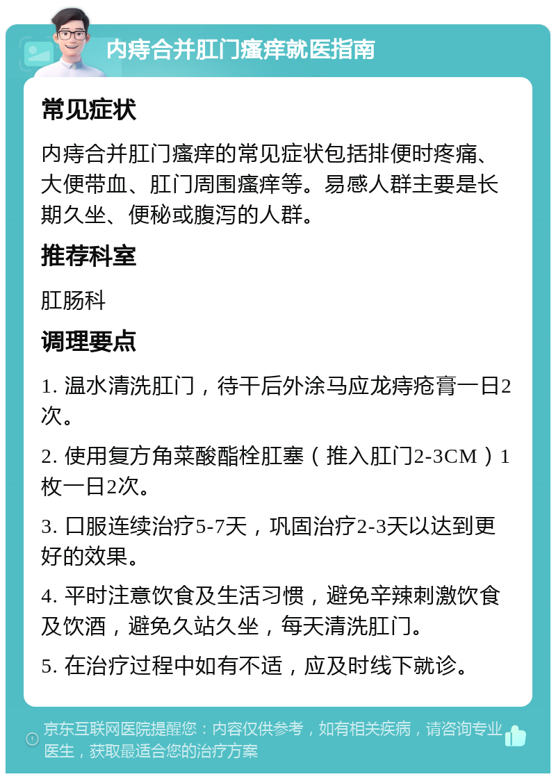 内痔合并肛门瘙痒就医指南 常见症状 内痔合并肛门瘙痒的常见症状包括排便时疼痛、大便带血、肛门周围瘙痒等。易感人群主要是长期久坐、便秘或腹泻的人群。 推荐科室 肛肠科 调理要点 1. 温水清洗肛门，待干后外涂马应龙痔疮膏一日2次。 2. 使用复方角菜酸酯栓肛塞（推入肛门2-3CM）1枚一日2次。 3. 口服连续治疗5-7天，巩固治疗2-3天以达到更好的效果。 4. 平时注意饮食及生活习惯，避免辛辣刺激饮食及饮酒，避免久站久坐，每天清洗肛门。 5. 在治疗过程中如有不适，应及时线下就诊。