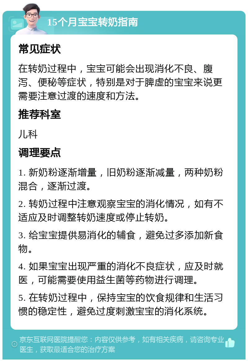 15个月宝宝转奶指南 常见症状 在转奶过程中，宝宝可能会出现消化不良、腹泻、便秘等症状，特别是对于脾虚的宝宝来说更需要注意过渡的速度和方法。 推荐科室 儿科 调理要点 1. 新奶粉逐渐增量，旧奶粉逐渐减量，两种奶粉混合，逐渐过渡。 2. 转奶过程中注意观察宝宝的消化情况，如有不适应及时调整转奶速度或停止转奶。 3. 给宝宝提供易消化的辅食，避免过多添加新食物。 4. 如果宝宝出现严重的消化不良症状，应及时就医，可能需要使用益生菌等药物进行调理。 5. 在转奶过程中，保持宝宝的饮食规律和生活习惯的稳定性，避免过度刺激宝宝的消化系统。