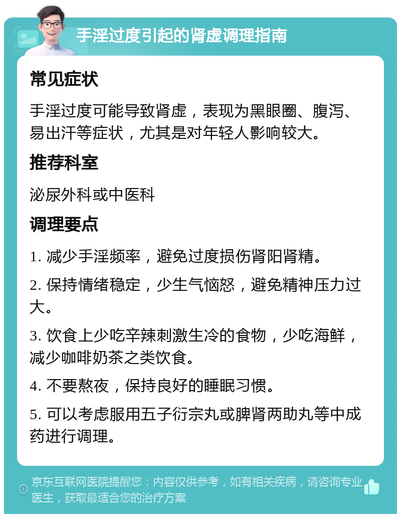 手淫过度引起的肾虚调理指南 常见症状 手淫过度可能导致肾虚，表现为黑眼圈、腹泻、易出汗等症状，尤其是对年轻人影响较大。 推荐科室 泌尿外科或中医科 调理要点 1. 减少手淫频率，避免过度损伤肾阳肾精。 2. 保持情绪稳定，少生气恼怒，避免精神压力过大。 3. 饮食上少吃辛辣刺激生冷的食物，少吃海鲜，减少咖啡奶茶之类饮食。 4. 不要熬夜，保持良好的睡眠习惯。 5. 可以考虑服用五子衍宗丸或脾肾两助丸等中成药进行调理。