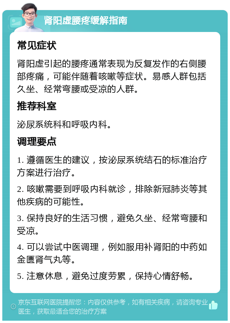 肾阳虚腰疼缓解指南 常见症状 肾阳虚引起的腰疼通常表现为反复发作的右侧腰部疼痛，可能伴随着咳嗽等症状。易感人群包括久坐、经常弯腰或受凉的人群。 推荐科室 泌尿系统科和呼吸内科。 调理要点 1. 遵循医生的建议，按泌尿系统结石的标准治疗方案进行治疗。 2. 咳嗽需要到呼吸内科就诊，排除新冠肺炎等其他疾病的可能性。 3. 保持良好的生活习惯，避免久坐、经常弯腰和受凉。 4. 可以尝试中医调理，例如服用补肾阳的中药如金匮肾气丸等。 5. 注意休息，避免过度劳累，保持心情舒畅。