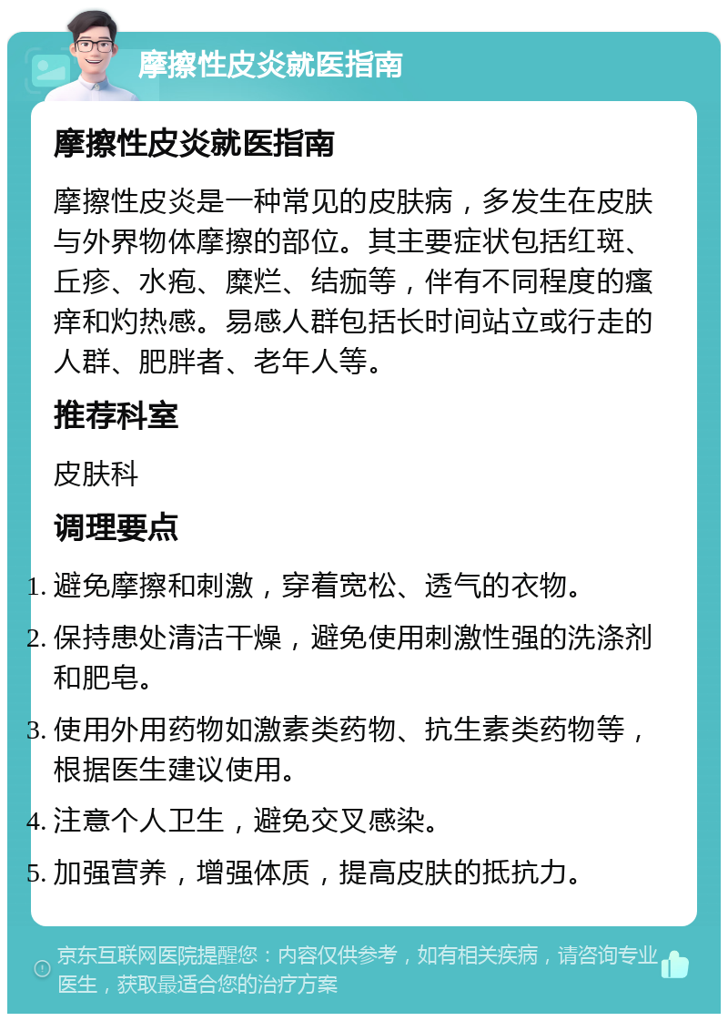 摩擦性皮炎就医指南 摩擦性皮炎就医指南 摩擦性皮炎是一种常见的皮肤病，多发生在皮肤与外界物体摩擦的部位。其主要症状包括红斑、丘疹、水疱、糜烂、结痂等，伴有不同程度的瘙痒和灼热感。易感人群包括长时间站立或行走的人群、肥胖者、老年人等。 推荐科室 皮肤科 调理要点 避免摩擦和刺激，穿着宽松、透气的衣物。 保持患处清洁干燥，避免使用刺激性强的洗涤剂和肥皂。 使用外用药物如激素类药物、抗生素类药物等，根据医生建议使用。 注意个人卫生，避免交叉感染。 加强营养，增强体质，提高皮肤的抵抗力。